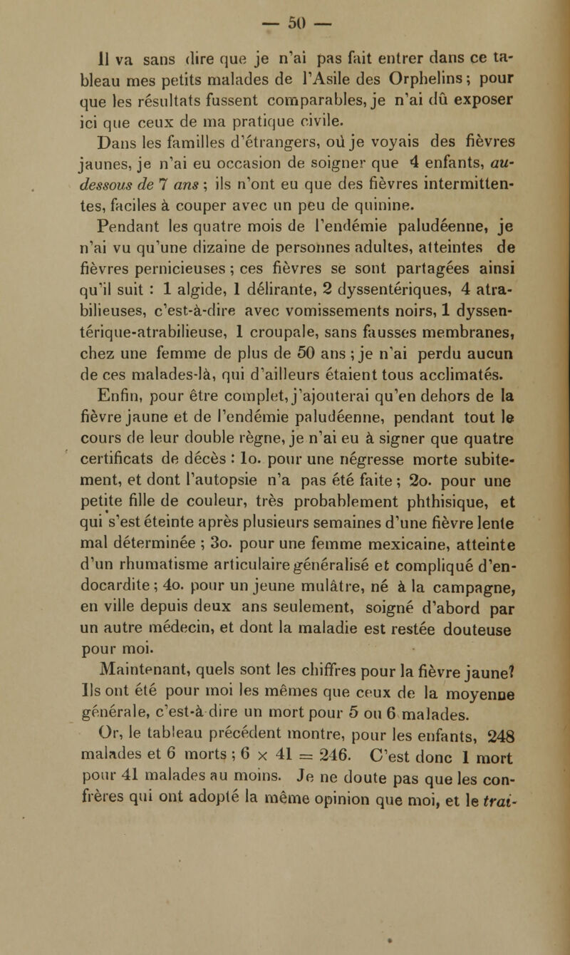 11 va sans dire que je n'ai pas fait entrer dans ce ta- bleau mes petits malades de l'Asile des Orphelins ; pour que les résultats fussent comparables, je n'ai dû exposer ici que ceux de ma pratique civile. Dans les familles d'étrangers, où je voyais des fièvres jaunes, je n'ai eu occasion de soigner que 4 enfants, au- dessous de 7 ans ; ils n'ont eu que des fièvres intermitten- tes, faciles à couper avec un peu de quinine. Pendant les quatre mois de l'endémie paludéenne, je n'ai vu qu'une dizaine de personnes adultes, atteintes de fièvres pernicieuses ; ces fièvres se sont partagées ainsi qu'il suit : 1 algide, 1 délirante, 2 dyssentériques, 4 atra- bilieuses, c'est-à-dire avec vomissements noirs, 1 dyssen- térique-atrabilieuse, 1 croupale, sans fausses membranes, chez une femme de plus de 50 ans ; je n'ai perdu aucun de ces malades-là, qui d'ailleurs étaient tous acclimatés. Enfin, pour être complet, j'ajouterai qu'en dehors de la fièvre jaune et de l'endémie paludéenne, pendant tout le cours de leur double règne, je n'ai eu à signer que quatre certificats de décès : lo. pour une négresse morte subite- ment, et dont l'autopsie n'a pas été faite ; 2o. pour une petite fille de couleur, très probablement phthisique, et qui s'est éteinte après plusieurs semaines d'une fièvre lente mal déterminée ; 3o. pour une femme mexicaine, atteinte d'un rhumatisme articulaire généralisé et compliqué d'en- docardite ; 4o. pour un jeune mulâtre, né à la campagne, en ville depuis deux ans seulement, soigné d'abord par un autre médecin, et dont la maladie est restée douteuse pour moi. Maintenant, quels sont les chiffres pour la fièvre jaune? ]ls ont été pour moi les mêmes que ceux de la moyenne générale, c'est-à dire un mort pour 5 ou 6 malades. Or, le tableau précédent montre, pour les enfants, 248 malades et 6 morts ; 6 x 41 == 246. C'est donc 1 mort pour 41 malades au moins. Je ne doute pas que les con- frères qui ont adopté la même opinion que moi, et le irai-