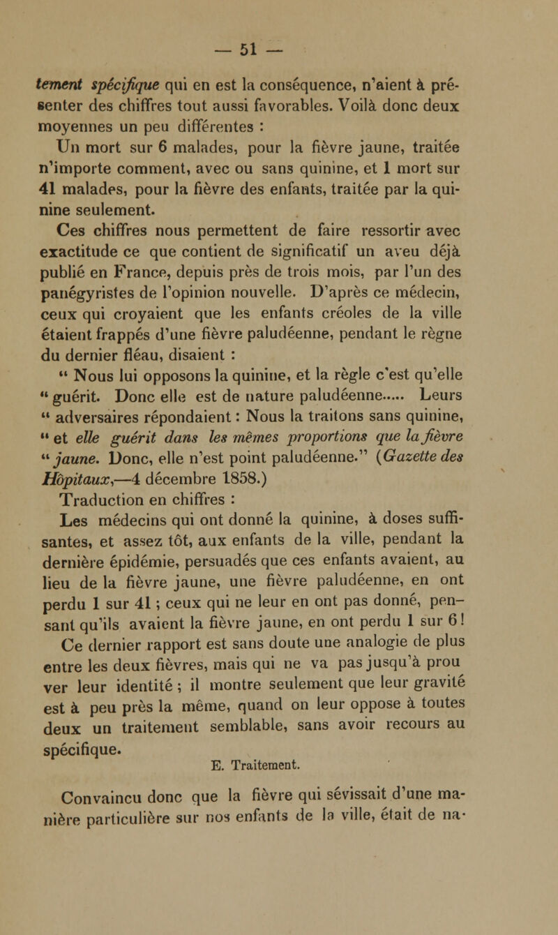 tement spécifique qui en est la conséquence, n'aient à pré- senter des chiffres tout aussi favorables. Voilà donc deux moyennes un peu différentes : Un mort sur 6 malades, pour la fièvre jaune, traitée n'importe comment, avec ou sans quinine, et 1 mort sur 41 malades, pour la fièvre des enfants, traitée par la qui- nine seulement. Ces chiffres nous permettent de faire ressortir avec exactitude ce que contient de significatif un aveu déjà publié en France, depuis près de trois mois, par l'un des panégyristes de l'opinion nouvelle. D'après ce médecin, ceux qui croyaient que les enfants créoles de la ville étaient frappés d'une fièvre paludéenne, pendant le règne du dernier fléau, disaient :  Nous lui opposons la quinine, et la règle c'est qu'elle 11 guérit. Donc elle est de nature paludéenne Leurs  adversaires répondaient : Nous la traitons sans quinine, 11 et elle guérit dans les mêmes proportions que la fièvre jaune. Donc, elle n'est point paludéenne. {Gazette des Hôpitaux,—4 décembre 1858.) Traduction en chiffres : Les médecins qui ont donné la quinine, à doses suffi- santes, et assez tôt, aux enfants de la ville, pendant la dernière épidémie, persuadés que ces enfants avaient, au lieu de la fièvre jaune, une fièvre paludéenne, en ont perdu 1 sur 41 ; ceux qui ne leur en ont pas donné, pen- sant qu'ils avaient la fièvre jaune, en ont perdu 1 sur 6! Ce dernier rapport est sans doute une analogie de plus entre les deux fièvres, mais qui ne va pas jusqu'à prou ver leur identité ; il montre seulement que leur gravité est à peu près la même, quand on leur oppose à toutes deux un traitement semblable, sans avoir recours au spécifique. E. Traitement. Convaincu donc que la fièvre qui sévissait d'une ma- nière particulière sur nos enfants de la ville, était de na-