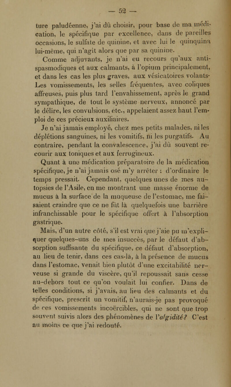ture paludéenne, j'ai dû choisir, pour base de ma médi- cation, le spécifique par excellence, dans de pareilles occasions, le sulfate de quinine, et avec lui le quinquina lui-même, qui n'agit alors que par sa quinine. Comme adjuvants, je n'ai eu recours qu'aux anti- spasmodiques et aux calmants, à l'opium principalement, et dans les cas les plus graves, aux vésicatoires volants- Les vomissements, les selles fréquentes, avec coliques affreuses, puis plus tard l'envahissement, après le grand sympathique, de tout le système nerveux, annoncé par le délire, les convulsions, etc., appelaient assez haut l'em- ploi de ces précieux auxiliaires. Je n'ai jamais employé, chez mes petits malades, ni les déplétions sanguines, ni les vomitifs, ni les purgatifs. Au contraire, pendant la convalescence, j'ai dû souvent re- courir aux toniques et aux ferrugineux. Quant à une médication préparatoire de la médication spécifique, je n'ai jamais osé m'y arrêter ; d'ordinaire le temps pressait. Cependant, quelques unes de mes au- topsies de l'Asile, en me montrant une masse énorme de mucus à la surface de la muqueuse de l'estomac, me fai- saient craindre que ce ne fût là quelquefois une barrière infranchissable pour le spécifique offert à l'absorption gastrique. Mais, d'un autre côté, s'il est vrai que j'aie pu m'expli- quer quelques-uns de mes insuccès, par le défaut d'ab- sorption suffisante du spécifique, ce défaut d'absorption, au lieu de tenir, dans ces cas-là, à la présence de mucus dans l'estomac, venait, bien plutôt d'une excitabilité ner- veuse si grande du viscère, qu'il repoussait sans cesse au-dehors tout ce qu'on voulait lui confier. Dans de telles conditions, si j'avais, au lieu des calmants et du spécifique, prescrit un vomitif, n'aurais-je pas provoqué de ces vomissements incoercibles, qui ne sont que trop souvent suivis alors des phénomènes de Va/giditéf C'est au moins ce que j'ai redouté.