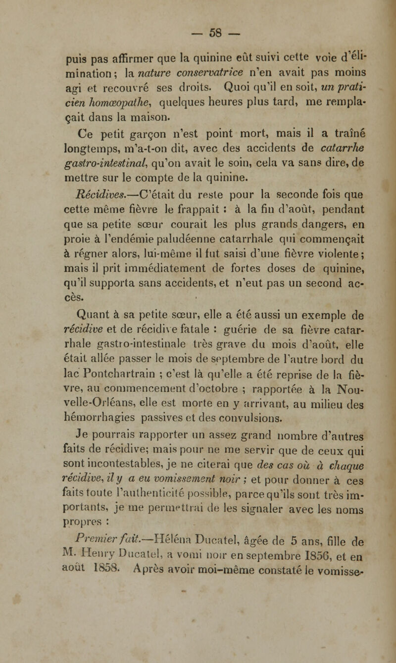 puis pas affirmer que la quinine eût suivi cette voie d'éli- mination; la. nature conservatrice n'en avait pas moins agi et recouvré ses droits. Quoi qu'il en soit, un prati- cien homœopathe, quelques heures plus tard, me rempla- çait dans la maison. Ce petit garçon n'est point mort, mais il a traîné longtemps, m'a-t-on dit, avec des accidents de catarrhe gastro-intestinal, qu'on avait le soin, cela va sans dire, de mettre sur le compte de la quinine. Récidives.—C'était du reste pour la seconde fois que cette même fièvre le frappait : à la fin d'août, pendant que sa petite sœur courait les plus grands dangers, en proie à l'endémie paludéenne catarrhale qui commençait à régner alors, lui-même il fut saisi d'une fièvre violente ; mais il prit immédiatement de fortes doses de quinine, qu'il supporta sans accidents, et n'eut pas un second ac- cès. Quant à sa petite sœur, elle a été aussi un exemple de récidive et de récidive fatale : guérie de sa fièvre catar- rhale gastro-intestinale très grave du mois d'août, elle était allée passer le mois de septembre de l'autre bord du lac Pontchartrain ; c'est là qu'elle a été reprise de la fiè- vre, au commencement d'octobre ; rapportée à la Nou- velle-Orléans, elle est morte en y arrivant, au milieu des hémorrhagies passives et des convulsions. Je pourrais rapporter un assez grand nombre d'autres faits de récidive; mais pour ne me servir que de ceux qui sont incontestables, je ne citerai que des cas oà à chaque récidive, il y a eu vomissement noir ; et pour donner à ces faits toute l'authenticité possible, parce qu'ils sont très im- portants, je me permettrai de les signaler avec les noms propres : Premier fait.—Héléna Ducatel, âgée de 5 ans, fille de M. Henry Ducatel, a vomi noir en septembre 1856, et en août 1858. Après avoir moi-même constaté le vomisse^