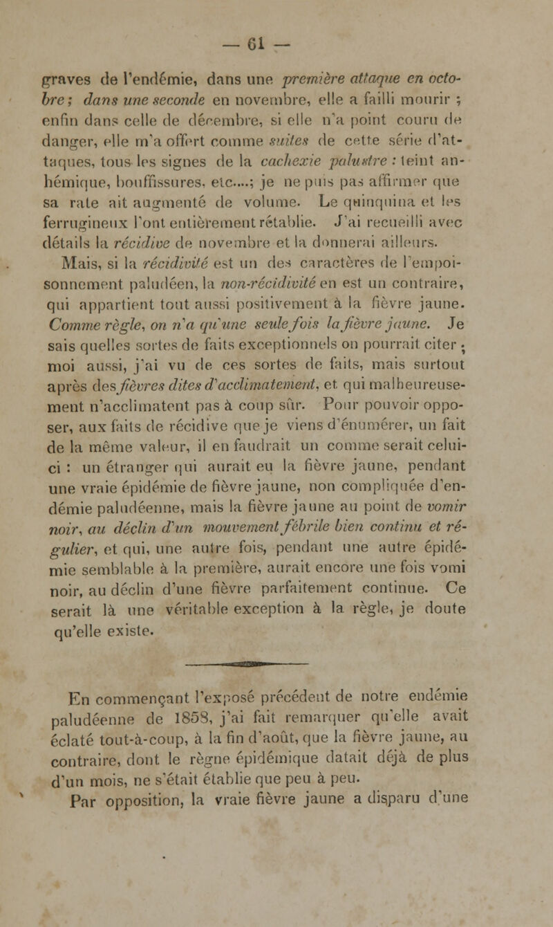 graves de l'endémie, dans une première attaque en octo- bre; dans une seconde en novembre, elle a failli mourir ; enfin dans colle de décembre, si elle n'a point couru do danger, elle m'a offert comme suites de cette série d'at- taques, tous les signes de la cachexie palustre : teint an- hémique, bouffissures, etc....; je ne puis pas affirmer que sa rate ait augmenté de volume. Le quinquina et les ferrugineux Pont entièrement rétablie. J'ai recueilli avec détails la récidive de novembre et la donnerai ailleurs. Mais, si la récidivifé e?t un des caractères de l'empoi- sonnement paludéen, la non-récidivité en est un contraire, qui appartient tout aussi positivement à la fièvre jaune. Comme règle, on ri a qu'une seule J'ois la fièvre jaune. Je sais quelles sortes de faits exceptionnels on pourrait citer ; moi aussi, j'ai vu de ces sortes de faits, mais surtout après des fièvres dites d'acclimatement, et, qui malheureuse- ment n'acclimatent pas à coup sur. Pour pouvoir oppo- ser, aux faits de récidive que je viens d'énumérer, un fait delà même valeur, il en faudrait un comme serait celui- ci : un étranger qui aurait eu la fièvre jaune, pendant une vraie épidémie de fièvre jaune, non compliquée d'en- démie paludéenne, mais la fièvre jaune au point de vomir noir, au déclin d'un mouvement fébrile bien continu et ré- gulier, et qui, une autre fois, pendant une autre épidé- mie semblable à la première, aurait encore une fois vomi noir, au déclin d'une fièvre parfaitement continue. Ce serait là une véritable exception à la règle, je doute qu'elle existe. En commençant l'exposé précédent de notre endémie paludéenne de 1858, j'ai fait remarquer qu'elle avait éclaté tout-à-coup, à la fin d'août, que la fièvre jaune, au contraire, dont le règne épidémique datait déjà de plus d'un mois, ne s'était établie que peu à peu. Par opposition, la vraie fièvre jaune a disparu d'une