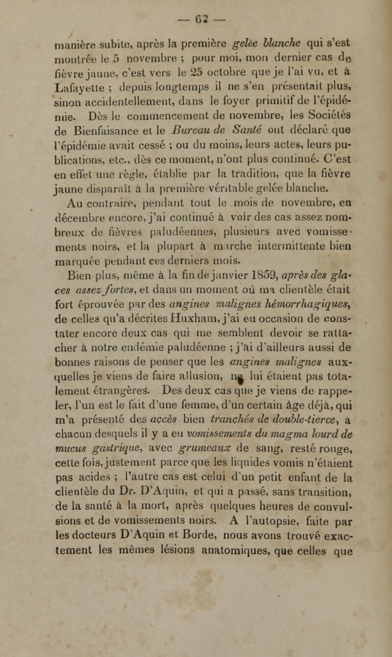 manière subito, après la première gelée blanche qui s'est montrée le 5 novembre ; pour moi, mon dernier cas de fièvre jaune, c'est vers le 25 octobre que je l'ai vu, et à Lafayette ; depuis longtemps il ne s'en présentait plus, sinon accidentellement, dans le foyer primitif de l'épidé- mie. Dès le commencement de novembre, les Sociétés de Bienfaisance el le Bureau de Santé ont déclaré que l'épidémie avait cessé ; ou du moins, leurs actes, leurs pu- blications, etc., dès ce moment, n'ont plus continué. C'est en effet une règle, établie par la tradition, que la fièvre jaune disparaît à la première véritable gelée blanche. Au contraire, pendant tout le mois de novembre, en décembre encore, j'ai continué à voir des cas assez nom- breux de fièvres paludéennes, plusieurs avec vomisse- ments noirs, et la plupart à m;irche intermittente bien marquée pendant ces derniers mois. Bien plus, même à la fin de janvier 1859, après des gla- ces assez fortes, et dans un moment où ma clientèle était fort éprouvée par des angines malignes hémorrhagiques, de celles qu'a décrites Huxham, j'ai eu occasion de cons- tater encore deux cas qui me semblent devoir se ratta- cher à notre endémie paludéenne ; j'ai d'ailleurs aussi de bonnes raisons de penser que les angines malignes aux- quelles je viens de faire allusion, n& lui étaient pas tota- lement étrangères. Des deux cas que je viens de rappe- ler, l'un est le fait d'une femme, d'un certain âge déjà, qui m'a présenté des accès bien tranchés de double-tierce, a chacun desquels il y a eu vomissements du magma lourd de mucus gastrique, avec grumeaux de sang, resté rouge, cette fois, justement parce que les liquides vomis n'étaient pas acides ; l'autre cas est celui d'un petit enfant de la clientèle du Dr. D'Aquin, et qui a passé, sans transition, de la santé à la mort, après quelques heures de convul- sions et de vomissements noirs. A l'autopsie, faite par les docteurs D'Aquin et Borde, nous avons trouvé exac- tement les mêmes lésions anatomiques, que celles que