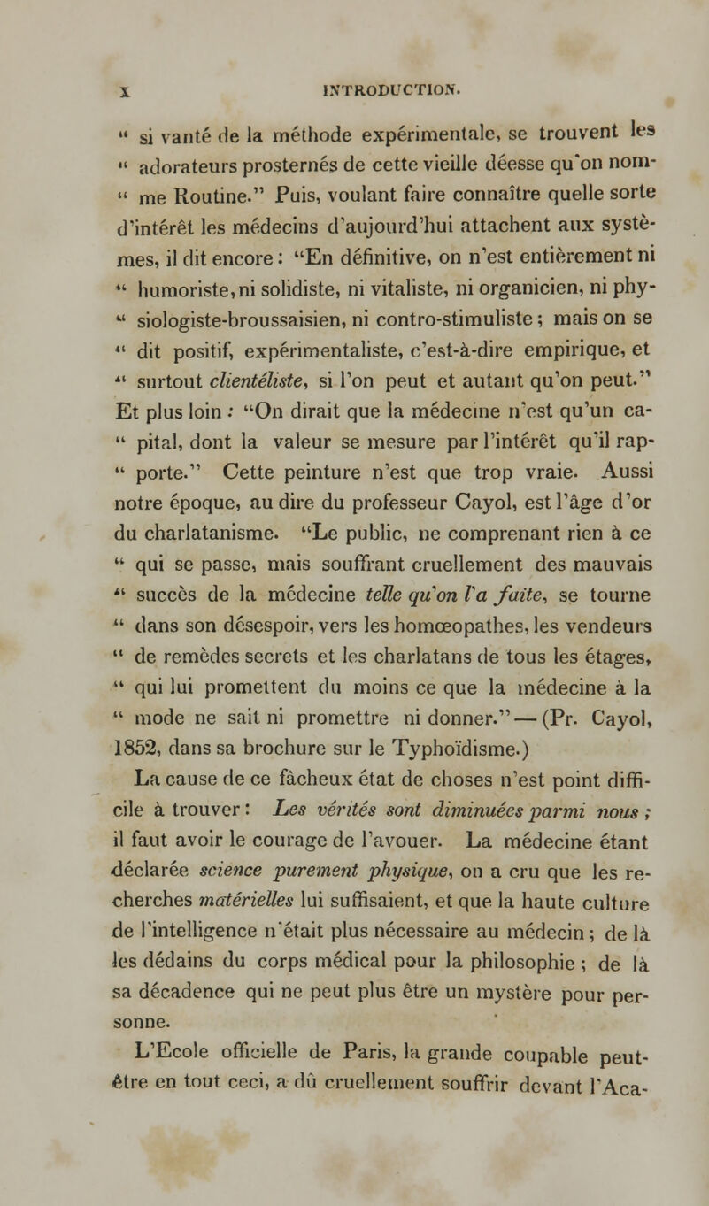  si vanté de la méthode expérimentale, se trouvent les  adorateurs prosternés de cette vieille déesse qu'on nom-  me Routine. Puis, voulant faire connaître quelle sorte d'intérêt les médecins d'aujourd'hui attachent aux systè- mes, il dit encore : En définitive, on n'est entièrement ni  humoriste, ni solidiste, ni vitaliste, ni organicien, ni phy-  siologiste-broussaisien, ni contro-stimuliste ; mais on se 44 dit positif, expérimentaliste, c'est-à-dire empirique, et  surtout clientéliste, si l'on peut et autant qu'on peut. Et plus loin : On dirait que la médecine n'est qu'un ca-  pital, dont la valeur se mesure par l'intérêt qu'il rap-  porte. Cette peinture n'est que trop vraie. Aussi notre époque, au dire du professeur Cayol, est l'âge d'or du charlatanisme. Le public, ne comprenant rien à ce  qui se passe, mais souffrant cruellement des mauvais  succès de la médecine telle qu'on Va faite, se tourne  dans son désespoir, vers les homœopathes, les vendeurs  de remèdes secrets et les charlatans de tous les étages,  qui lui promettent du moins ce que la médecine à la  mode ne sait ni promettre ni donner. — (Pr. Cayol, 1852, dans sa brochure sur le Typhoïdisme.) La cause de ce fâcheux état de choses n'est point diffi- cile à trouver : Les vérités sont diminuées parmi nous ; il faut avoir le courage de l'avouer. La médecine étant déclarée science purement physique, on a cru que les re- cherches matérielles lui suffisaient, et que la haute culture de l'intelligence n'était plus nécessaire au médecin ; de là les dédains du corps médical pour la philosophie ; de là sa décadence qui ne peut plus être un mystère pour per- sonne. L'Ecole officielle de Paris, la grande coupable peut- être en tout ceci, a dû cruellement souffrir devant l'Aca-