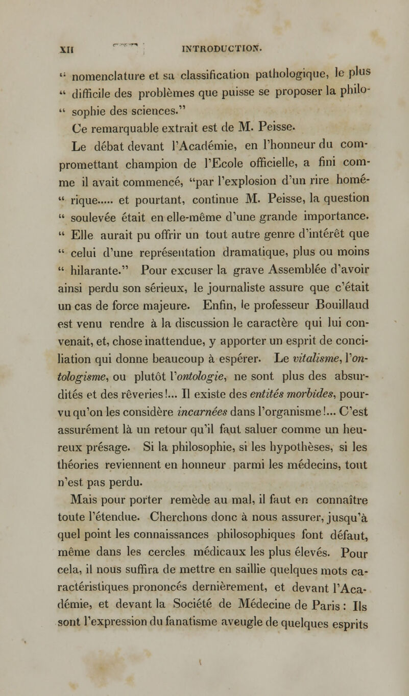 t; nomenclature et su classification pathologique, le plus  difficile des problèmes que puisse se proposer la philo-  sophie des sciences. Ce remarquable extrait est de M. Peisse. Le débat devant l'Académie, en l'honneur du com- promettant champion de l'Ecole officielle, a fini com- me il avait commencé, par l'explosion d'un rire homé-  rique et pourtant, continue M. Peisse, la question  soulevée était en elle-même d'une grande importance.  Elle aurait pu offrir un tout autre genre d'intérêt que  celui d'une représentation dramatique, plus ou moins  hilarante. Pour excuser la grave Assemblée d'avoir ainsi perdu son sérieux, le journaliste assure que c'était un cas de force majeure. Enfin, le professeur Bouillaud est venu rendre à la discussion le caractère qui lui con- venait, et, chose inattendue, y apporter un esprit de conci- liation qui donne beaucoup à espérer. Le vitalisme, Yon- tologisme, ou plutôt Y ontologie, ne sont plus des absur- dités et des rêveries!... Il existe des entités morbides, pour- vu qu'on les considère incarnées dans l'organisme !... C'est assurément là un retour qu'il faut saluer comme un heu- reux présage. Si la philosophie, si les hypothèses, si les théories reviennent en honneur parmi les médecins, tout n'est pas perdu. Mais pour porter remède au mal, il faut en connaître toute l'étendue. Cherchons donc à nous assurer, jusqu'à quel point les connaissances philosophiques font défaut, même dans les cercles médicaux les plus élevés. Pour cela, il nous suffira de mettre en saillie quelques mots ca- ractéristiques prononcés dernièrement, et devant l'Aca- démie, et devant la Société de Médecine de Paris : Ils sont l'expression du fanatisme aveugle de quelques esprits