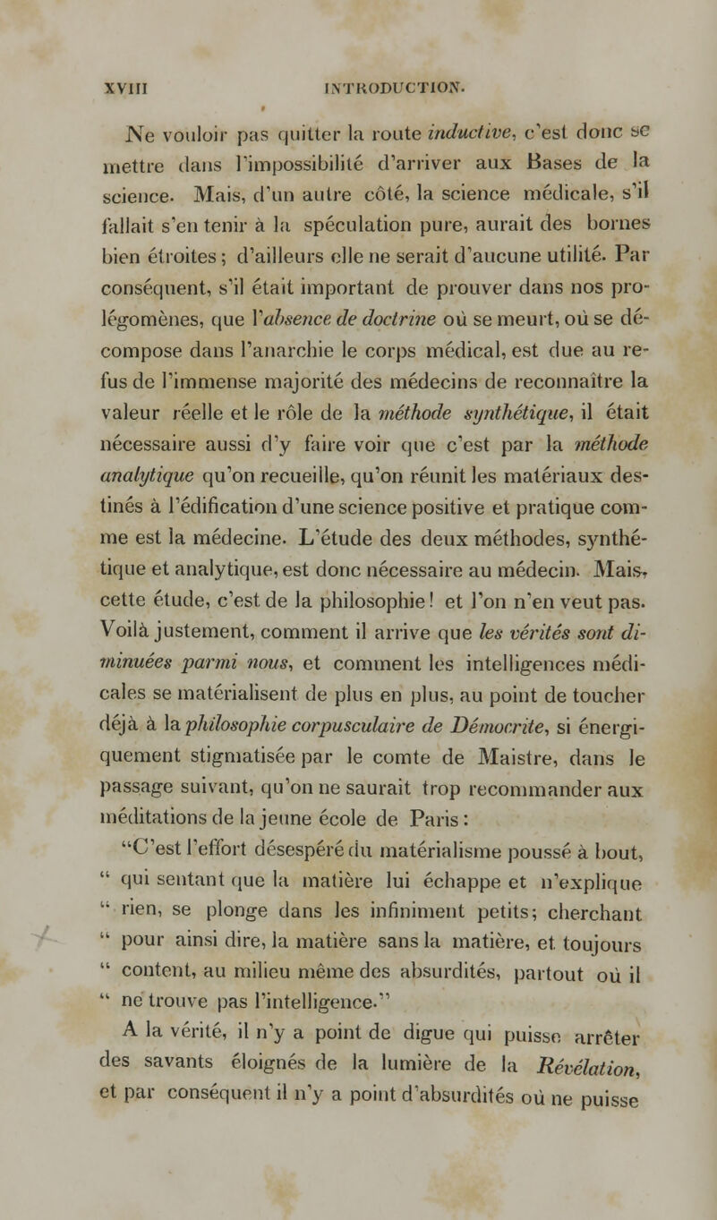 Ne vouloir pas quitter la route inductive, c'est donc se mettre dans l'impossibilité d'arriver aux Bases de la science. Mais, d'un autre côté, la science médicale, s'il fallait s'en tenir à la spéculation pure, aurait des bornes bien étroites ; d'ailleurs elle ne serait d'aucune utilité. Par conséquent, s'il était important de prouver dans nos pro- légomènes, que Yahsence de doctrine où se meurt, où se dé- compose dans l'anarchie le corps médical, est due au re- fus de l'immense majorité des médecins de reconnaître la valeur réelle et le rôle de la méthode synthétique, il était nécessaire aussi d'y faire voir que c'est par la méthode analytique qu'on recueille, qu'on réunit les matériaux des- tinés à l'édification d'une science positive et pratique com- me est la médecine. L'étude des deux méthodes, s)mthé- tique et analytique, est donc nécessaire au médecin. Mais, cette étude, c'est de la philosophie ! et Ton n'en veut pas. Voilà justement, comment il arrive que les vérités sont di- minuées parmi nous, et comment les intelligences médi- cales se matérialisent de plus en plus, au point de toucher déjà à la philosophie corpusculaire de Démocrite, si éneini- quement stigmatisée par le comte de Maistre, dans le passage suivant, qu'on ne saurait trop recommander aux méditations de la jeune école de Paris: C'est l'effort désespéré du matérialisme poussé à bout,  qui sentant que la matière lui échappe et n'explique - rien, se plonge dans les infiniment petits; cherchant  pour ainsi dire, la matière sans la matière, et. toujours  content, au milieu même des absurdités, partout où il  ne trouve pas l'intelligence. A la vérité, il n'y a point de digue qui puisse arrêter des savants éloignés de la lumière de la Révélation et par conséquent il n'y a point d'absurdités où ne puisse