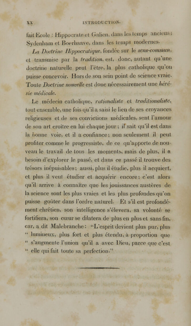 fait Ecole : Hippocrate et Galion, dans les temps anciens ; Sydenham et Boerhaave, dans les temps modernes. La Doctrine Ilippocratique, fondée sur le sens-commun, et transmise par la tradition, est, donc, autant qu'une doctrine naturelle peut l'être, la plus catholique qu'on puisse concevoir. Hors de son sein point de science vraie. Toute Doctrine nouvelle est donc nécessairement une héré- sie médicale. Le médecin catholique, rationaliste et traditionaliste, tout ensemble, une fois qu'il a saisi le lien de ses croyances religieuses et de ses convictions médicales, sent l'amour de son art croître en lui chaque jour ; il sait qu'il est dans la bonne voie, et il a confiance; non seulement il peut profiter comme le progressiste, de ce qu'apporte de nou- veau le travail de tous les moments, mais de plus, il a besoin d'explorer le passé, et dans ce passé il trouve des trésors inépuisables; aussi, plus il étudie, plus il acquiert, et plus il veut étudier et acquérir encore; c'est alors qu'il arrive à connaître que les jouissances austères de la science sont les plus vraies et les plus profondes qu'on puisse goûter dans l'ordre naturel. Et s'il est profondé- ment chrétien, son intelligence s'élèvera, sa volonté se fortifiera, son cœur se dilatera de plus en plus et sans fin, car, a dit Malebranche : L'esprit devient plus pur, plus  lumineux, plus fort et plus étendu, à proportion que  s'augmente l'union qu'il a avec Dieu, parce que c'est  elle qui fait toute sa perfection.