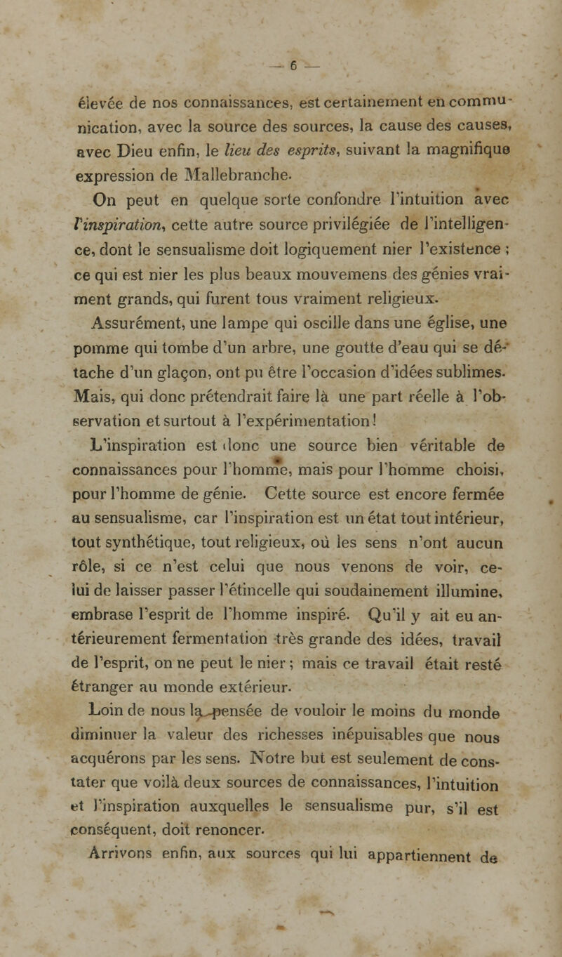 éievée de nos connaissances, est certainement en commu- nication, avec la source des sources, la cause des causes, avec Dieu enfin, le lieu des esprits, suivant la magnifique expression de Mallebranche. On peut en quelque sorte confondre l'intuition avec î'inspiration, cette autre source privilégiée de l'intelligen- ce, dont le sensualisme doit logiquement nier l'existence ; ce qui est nier les plus beaux mouvemens des génies vrai- ment grands, qui furent tous vraiment religieux. Assurément, une lampe qui oscille dans une église, une pomme qui tombe d'un arbre, une goutte d'eau qui se dé- tache d'un glaçon, ont pu être l'occasion d'idées sublimes- Mais, qui donc prétendrait faire là une part réelle à l'ob- servation et surtout à l'expérimentation! L'inspiration est donc une source bien véritable de connaissances pour l'homme, mais pour l'homme choisi, pour l'homme de génie. Cette source est encore fermée au sensualisme, car l'inspiration est un état tout intérieur, tout synthétique, tout religieux, où les sens n'ont aucun rôle, si ce n'est celui que nous venons de voir, ce- lui de laisser passer l'étincelle qui soudainement illumine, embrase l'esprit de l'homme inspiré. Qu'il y ait eu an- térieurement fermentation très grande des idées, travail de l'esprit, on ne peut le nier ; mais ce travail était resté étranger au monde extérieur. Loin de nous la^pensée de vouloir le moins du monde diminuer la valeur des richesses inépuisables que nous acquérons par les sens. Notre but est seulement de cons- tater que voilà deux sources de connaissances, l'intuition et l'inspiration auxquelles le sensualisme pur, s'il est conséquent, doit renoncer. Arrivons enfin, aux sources qui lui appartiennent de