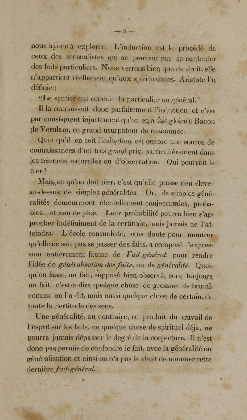 nous ayons à explorer. L'induction est le procédé de ceux des sensualités qui ne peuvent pas se contenter des faits particuliers. Nous verrons bien que de droit, elle n'appartient réellement qu'aux s.piritualistes. Aristote Ta définie : Le sentier qui conduit du particulier au général. Il la connaissait donc parfaitement l'induction, et c'est par conséquent injustement qu'on en a fuit gloire à Bacon de Verulam, ce grand usurpateur de renommée. Quoi qu'il en soit l'induction est encore une source de connaissances d'un très grand prix, particulièrement dans les sciences naturelles ou d'observation. Qui pourrait le nier ?• Menace qu'on doit nier, c'est qu'elle puisse rien élever au-dessus de simples généralités. Or, de simples géné- ralités demeureront éternellement conjecturales, proba- bles... et rien de plus. Leur probabilité pourra bien s'ap- Procher indéfiniment de la certitude, mais jamais ne l'at- teindra. L'école sensualiste, sans doute pour montrer qu'elle ne sait pas se passer des faits, a composé l'expres- sion entièrement fausse de Fait-général, pour rendre l'idée de généralisation des faits, ou de généralité. Quoi- qu'on fasse, un fait, supposé bien, observé, sera toujours un fait, c'est-à-dire quelque chose de grossier, de brutal, comme on l'a dit, mais aussi quelque chose de certain, de toute la certitude des sens. Une généralité, au contraire, ce produit du travail de l'esprit sur les faits, ce quelque chose de spirituel déjà, ne pourra jamais dépasser le degré de la conjecture. Il n'est donc pas permis de confondre le fait, avec la généralité ou généralisation et ainsi on n'a pas le droit de nommer cette dernière Jmhgénéral.