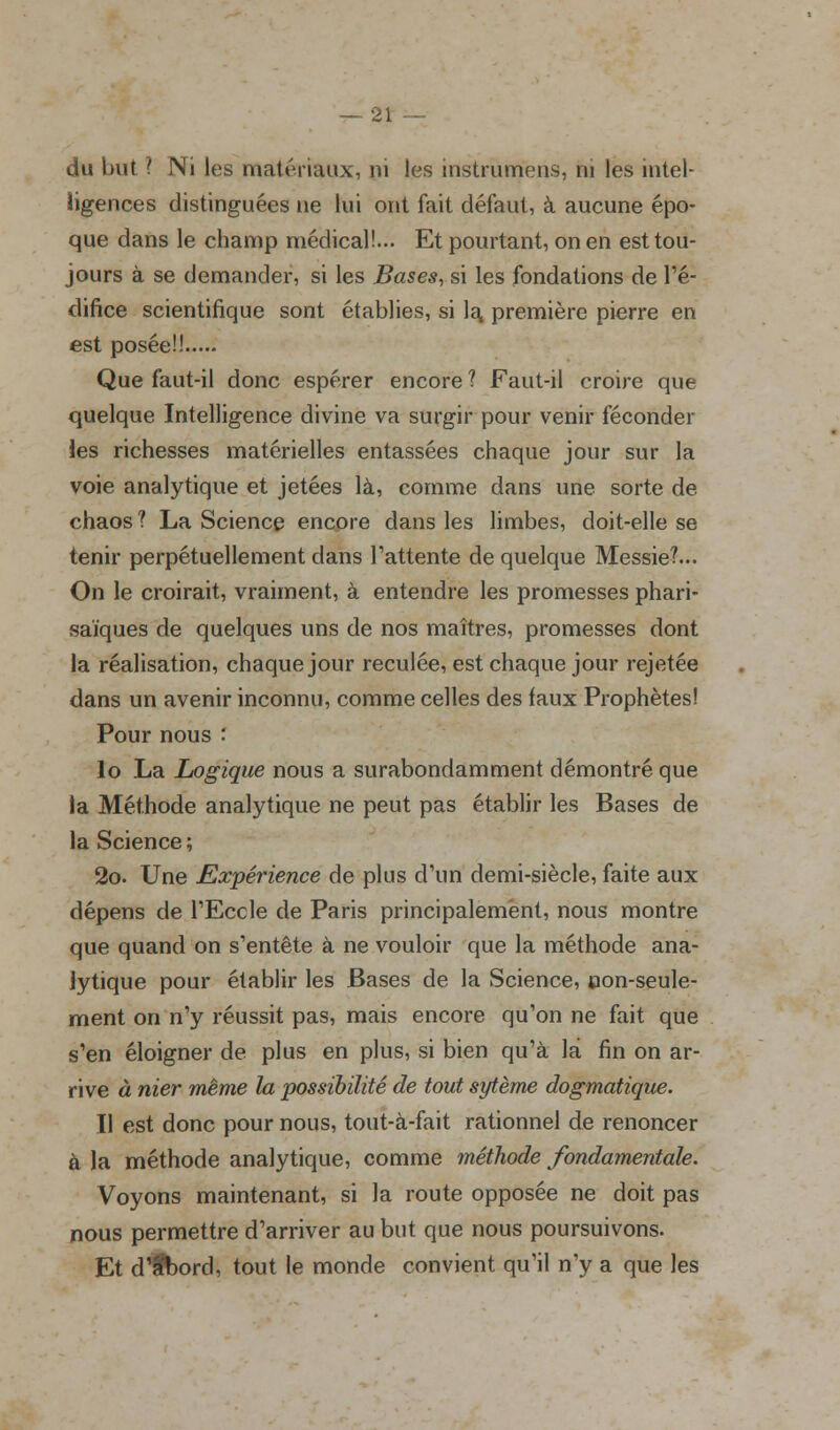 du but ? Ni les matériaux, ni les instrunïens, ni les intel- ligences distinguées ne lui ont fait défaut, à aucune épo- que dans le champ médical!... Et pourtant, on en est tou- jours à se demander, si les Bases, si les fondations de l'é- difice scientifique sont établies, si la. première pierre en est posée!! Que faut-il donc espérer encore ? Faut-il croire que quelque Intelligence divine va surgir pour venir féconder les richesses matérielles entassées chaque jour sur la voie analytique et jetées là, comme dans une sorte de chaos ? La Science encore dans les limbes, doit-elle se tenir perpétuellement clans l'attente de quelque Messie?... On le croirait, vraiment, à entendre les promesses phari- saïques de quelques uns de nos maîtres, promesses dont la réalisation, chaque jour reculée, est chaque jour rejetée dans un avenir inconnu, comme celles des faux Prophètes! Pour nous ' 10 La Logique nous a surabondamment démontré que la Méthode analytique ne peut pas établir les Bases de la Science; 2o. Une Expérience de plus d'un demi-siècle, faite aux dépens de l'Eccle de Paris principalement, nous montre que quand on s'entête à ne vouloir que la méthode ana- lytique pour établir les Bases de la Science, con-seule- ment on n'y réussit pas, mais encore qu'on ne fait que s'en éloigner de plus en plus, si bien qu'à là fin on ar- rive à nier même la possibilité de tout sytème dogmatique. 11 est donc pour nous, tout-à-fait rationnel de renoncer à la méthode analytique, comme méthode fondamentale. Voyons maintenant, si la route opposée ne doit pas nous permettre d'arriver au but que nous poursuivons. Et d'fbord, tout le monde convient qu'il n'y a que les