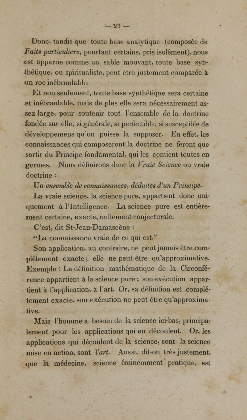 Donc, tandis que toute base analytique (composée de Faits particuliers, pourtant certains, pris isolément), nous «st apparue comme un sable mouvant, toute base syn- thétique, ou spiritualiste, peut être justement comparée à un roc inébranlable. Et non seulement, toute base synthétique sera certaine et inébranlable, mais de plus elle sera nécessairement as- sez large, pour soutenir tout l'ensemble de la doctrine fondée sur elle, si générale, si perfectible, si susceptible de développemens qu'on puisse la supposer. En effet, les connaissances qui composeront la doctrine ne feront que sortir du Principe fondamental, qui les contient toutes en germes. Nous définirons donc la Fraie Science ou vraie doctrine : Un ensemble de connaissances, déduites d'un Principe. La vraie science, la science pure, appartient donc uni- quement à l'Intelligence. La science pure est entière' ment certaine, exacte, nullement conjecturale. C'est, dit St-Jean-Damascène : *'La connaissance vraie de ce qui est. Son application, au contraire, ne peut jamais être com- plètement exacte ; elle ne peut être qu'approximative. Exemple : La définition mathématique de la Circonfé- rence appartient à la science pure ; son exécution appar- tient à l'application, à l'art. Or, sa définition est complè- tement exacte, son exécution ne peut être qu'approxima- tive- Mais l'homme a besoin de la science ici-bas, principa- lement pour les applications qui en découlent. Or, les applications qui découlent de la science, sont la science mise en action, sont Yart. Aussi, dit-on très justement, que la médecine, science éminemment pratique, est