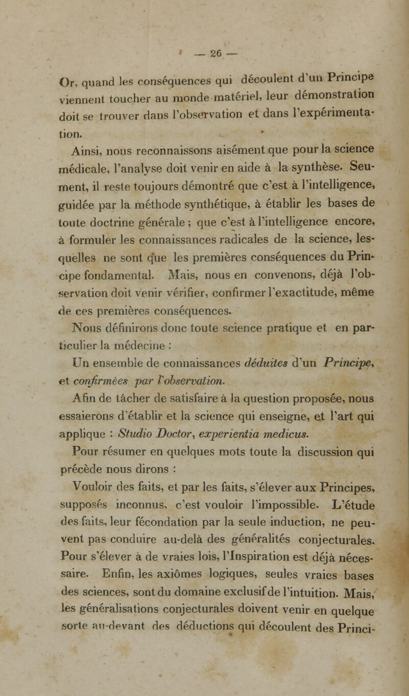 Or. quand les conséquences qui découlent d'un Principe viennent toucher au monde matériel, leur démonstration doit se trouver dans l'observation et dans l'expérimenta- tion. Ainsi, nous reconnaissons aisément que pour la science médicale, l'analyse doit venir en aide à la synthèse. Seu- ment, il reste toujours démontré que c'est à l'intelligence, guidée par la méthode synthétique, à établir les bases de toute doctrine générale ; que c'est à l'intelligence encore, à formuler les connaissances radicales de la science, les- quelles ne sont que les premières conséquences du Prin- cipe fondamental. Mais, nous en convenons, déjà l'ob- servation doit venir vérifier, confirmer l'exactitude, même de ces premières conséquences. Nous définirons donc toute science pratique et en par- ticulier la médecine : Un ensemble de connaissances déduites d'un Principe, et confirmées par l'observation. Afin de tâcher de satisfaire à la question proposée, nous essaierons d'établir et la science qui enseigne, et l'art qui applique : Studio Doctor, experientia medicus. Pour résumer en quelques mots toute la discussion qui précède nous dirons : Vouloir des faits, et par les faits, s'élever aux Principes, supposés inconnus, c'est vouloir l'impossible. L'étude des faits, leur fécondation par la seule induction, ne peu- vent pas conduire au-delà des généralités conjecturales. Pour s'élever à de vraies lois, l'Inspiration est déjà néces- saire. Enfin, les axiomes logiques, seules vraies bases des sciences, sont du domaine exclusif de l'intuition. Mais, les généralisations conjecturales doivent venir en quelque sorte au-devant des déductions qui découlent des Princi-