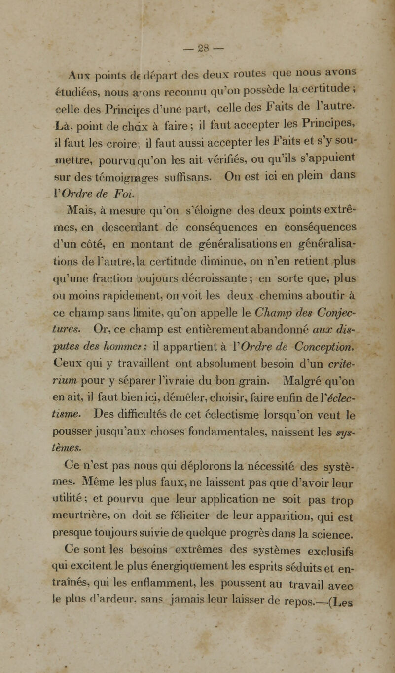 Aux points de départ dos deux routes que nous avons étudiées, nous a'ons reconnu qu'on possède la certitude ; celle des Principes d'une part, celle des Faits de l'autre. Là, point de chdx à foire ; il faut accepter les Principes, «1 faut les croire; il faut aussi accepter les Faits et s'y sou- mettre, pourvu qu'on les ait vérifiés, ou qu'ils s'appuient sur des témoignages suffisans. On est ici en plein dans V Ordre de Foi. Mais, à mesure qu'on s'éloigne des deux points extrê- mes, en descendant de conséquences en conséquences d'un côté, en montant de généralisations en généralisa- tions de l'autre,la certitude diminue, on n'en retient plus qu'une fraction toujours décroissante; en sorte que, plus ou moins rapidement, on voit les deux chemins aboutir à ce champ sans limite, qu'on appelle le Champ des Conjec- tures. Or, ce champ est entièrement abandonné aux dis- putes des hommes; il appartient à l'Ordre de Conception. Ceux qui y travaillent ont absolument besoin d'un crité- rium pour y séparer l'ivraie du bon grain. Malgré qu'on en ait, il faut bien ici, démêler, choisir, faire enfin de Yéclec- tisme. Des difficultés de cet éclectisme lorsqu'on veut le pousser jusqu'aux choses fondamentales, naissent les sys- tèmes. Ce n'est pas nous qui déplorons la nécessité des systè- mes. Même les plus faux, ne laissent pas que d'avoir leur utilité ; et pourvu que leur application ne soit pas trop meurtrière, on doit se féliciter de leur apparition, qui est presque toujours suivie de quelque progrès dans la science. Ce sont les besoins extrêmes des systèmes exclusifs qui excitent le plus énergiquement les esprits séduits et en- traînés, qui les enflamment, les poussent au travail avec le plus d'ardeur, sans jamais leur laisser de repos. (Les