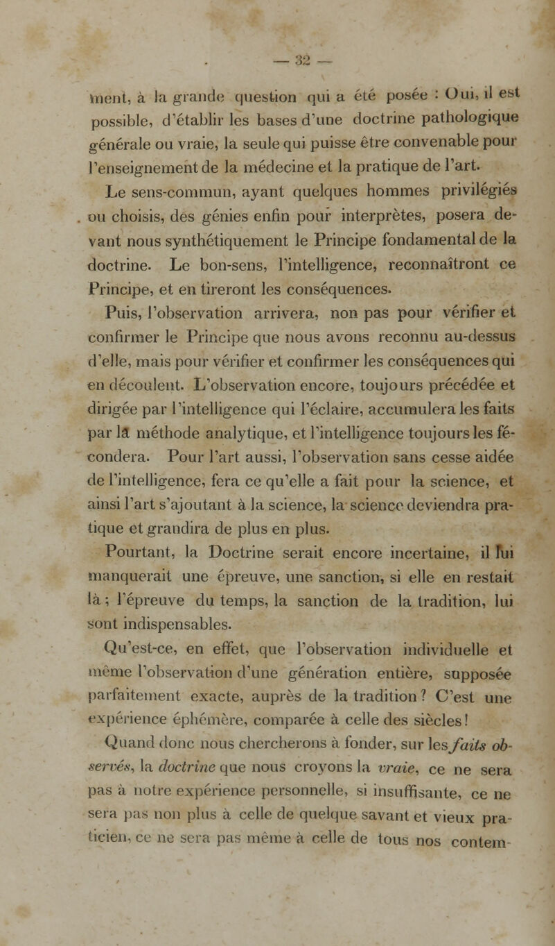 ;;■• ment, à la grande question qui a été posée : Oui, il est possible, d'établir les bases d'une doctrine pathologique générale ou vraie, la seule qui puisse être convenable pour renseignement de la médecine et la pratique de l'art. Le sens-commun, ayant quelques hommes privilégiés ou choisis, des génies enfin pour interprètes, posera de- vant nous synthétiquement le Principe fondamental de la doctrine. Le bon-sens, l'intelligence, reconnaîtront ce Principe, et en tireront les conséquences. Puis, l'observation arrivera, non pas pour vérifier et confirmer le Principe que nous avons reconnu au-dessus d'elle, mais pour vérifier et confirmer les conséquences qui en découlent. L'observation encore, toujours précédée et dirigée par l'intelligence qui l'éclairé, accumulera les faits par la méthode analytique, et l'intelligence toujours les fé- condera. Pour l'art aussi, l'observation sans cesse aidée de l'intelligence, fera ce qu'elle a fait pour la science, et ainsi l'art s'ajoutant à la science, la science deviendra pra- tique et grandira de plus en plus. Pourtant, la Doctrine serait encore incertaine, il fui manquerait une épreuve, une sanction, si elle en restait là ; l'épreuve du temps, la sanction de la tradition, lui sont indispensables. Qu'est-ce, en effet, que l'observation individuelle et même l'observation d'une génération entière, supposée parfaitement exacte, auprès de la tradition ? C'est une expérience éphémère, comparée à celle des siècles ! Quand donc nous chercherons à fonder, sur \e,s faits ob- serves, la doctrine que nous croyons la vraie, ce ne sera pas à notre expérience personnelle, si insuffisante, ce ne sera pas non plus à celle de quelque savant et vieux pra- ticien, ce ne sera pas même à celle de tous nos contem