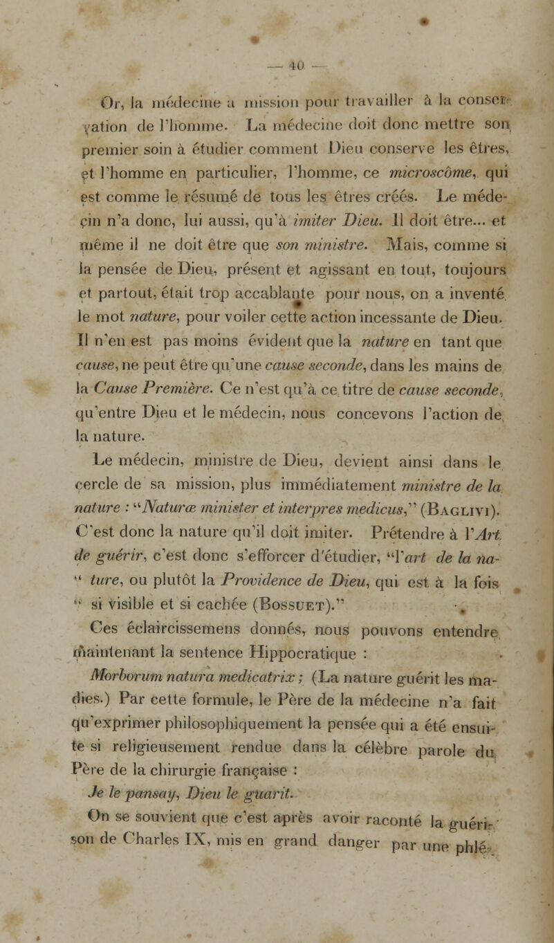 _ 10 Or, la médecine a mission pour travailler à la conseJ : ation de l'homme. La médecine doit donc mettre son premier soin à étudier comment Dieu conserve les êtresv et l'homme en particulier, l'homme, ce microscome, qui est comme le résumé de tous les êtres créés- Le méde- cin n'a donc, lui aussi, qu'à imiter Dieu. 11 doit être... et même il ne doit être que son ministre. Mais, comme si la pensée de Dieu, présent et agissant en tout, toujours et partout, était trop accablante pour nous, on a inventé le mot nature, pour voiler cette action incessante de Dieu. Il n'en est pas moins évident que la nature en tant que cause, ne peut être qu'une cause seconde, dans les mains de la Cause Première. Ce n'est qu'à ce titre de cause seconde. qu'entre Dieu et le médecin, nous concevons l'action de la nature. Le médecin, ministre de Dieu, devient ainsi dans le cercle de sa mission, plus immédiatement ministre de la nature : Naturœ minister et interpres medicus, (Baglivi). C'est donc la nature qifil doit imiter. Prétendre à Y Art. de guérir, c'est donc s'efforcer d'étudier, 'Tort de la na-  ture, ou plutôt la Providence de Dieu, qui est à la fois ■■ si visible et si cachée (Bossuet). Ces éclaircissemens donnés, nous pouvons entendre Maintenant la sentence Hippocratique : Morbvrum natura medicatrix ; (La nature guérit les ma- dies.) Par cette formule, le Père de la médecine n'a fait qu'exprimer philosophiquement la pensée qui a été ensui- te si religieusement rendue dans la célèbre parole du Père de la chirurgie française : Je le panscnj, Dieu le giiarit. On se souvient que c'est après avoir raconté la guéri- sou de Charles IX, mis en grand danger par une phlé