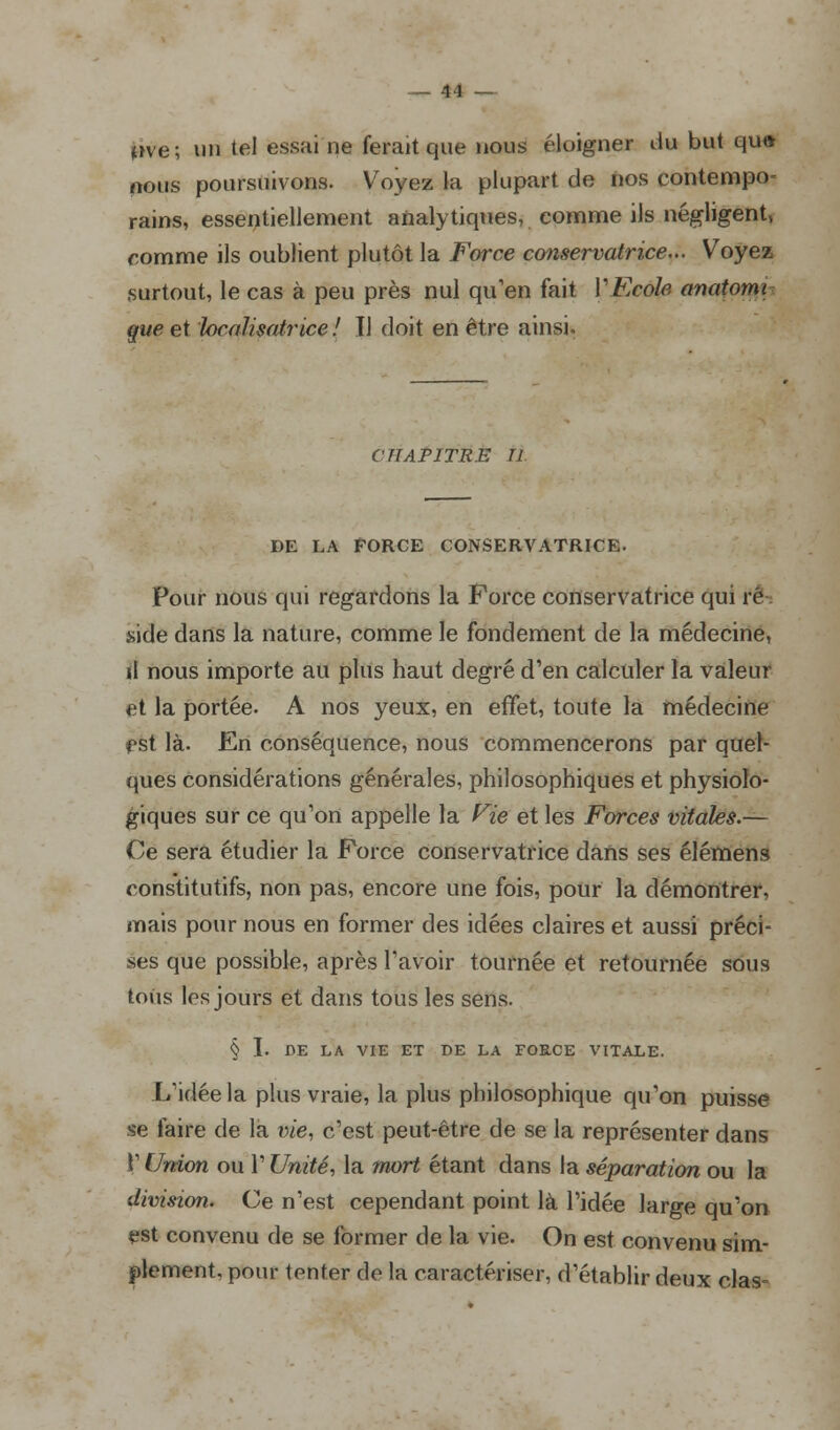 »»ve; «n tel essai ne ferait que nous éloigner du but qu« nous poursuivons. Voyez la plupart de nos contempo- rains, essentiellement analytiques, comme ils négligent, comme ils oublient plutôt la Force conservatrice... Voyez surtout, le cas à peu près nul qu'en fait YEcole anatomi que et localisatrice ! Il doit en être ainsi. CHAPITRE II DE LA FORCE CONSERVATRICE. Pour nous qui regardons la Force conservatrice qui ré : side dans la nature, comme le fondement de la médecine, il nous importe au plus haut degré d'en calculer la valeur et la portée. A nos yeux, en effet, toute la médecine est là. En conséquence, nous commencerons par quel- ques considérations générales, philosophiques et physiolo- giques sur ce qu'on appelle la Fie et les Forces vitales.— Ce sera étudier la Force conservatrice dans ses élémens constitutifs, non pas, encore une fois, pour la démontrer, mais pour nous en former des idées claires et aussi préci- ses que possible, après l'avoir tournée et retournée sous tous les jours et dans tous les sens. § I. DE LA VIE ET DE LA FORCE VITALE. L'idée la plus vraie, la plus philosophique qu'on puisse se faire de la vie, c'est peut-être de se la représenter dans V Union ou l'Unité, la mort étant dans la séparation ou la division. Ce n'est cependant point là l'idée large qu'on est convenu de se former de la vie. On est convenu sim- plement, pour tenter de la caractériser, d'établir deux clas-