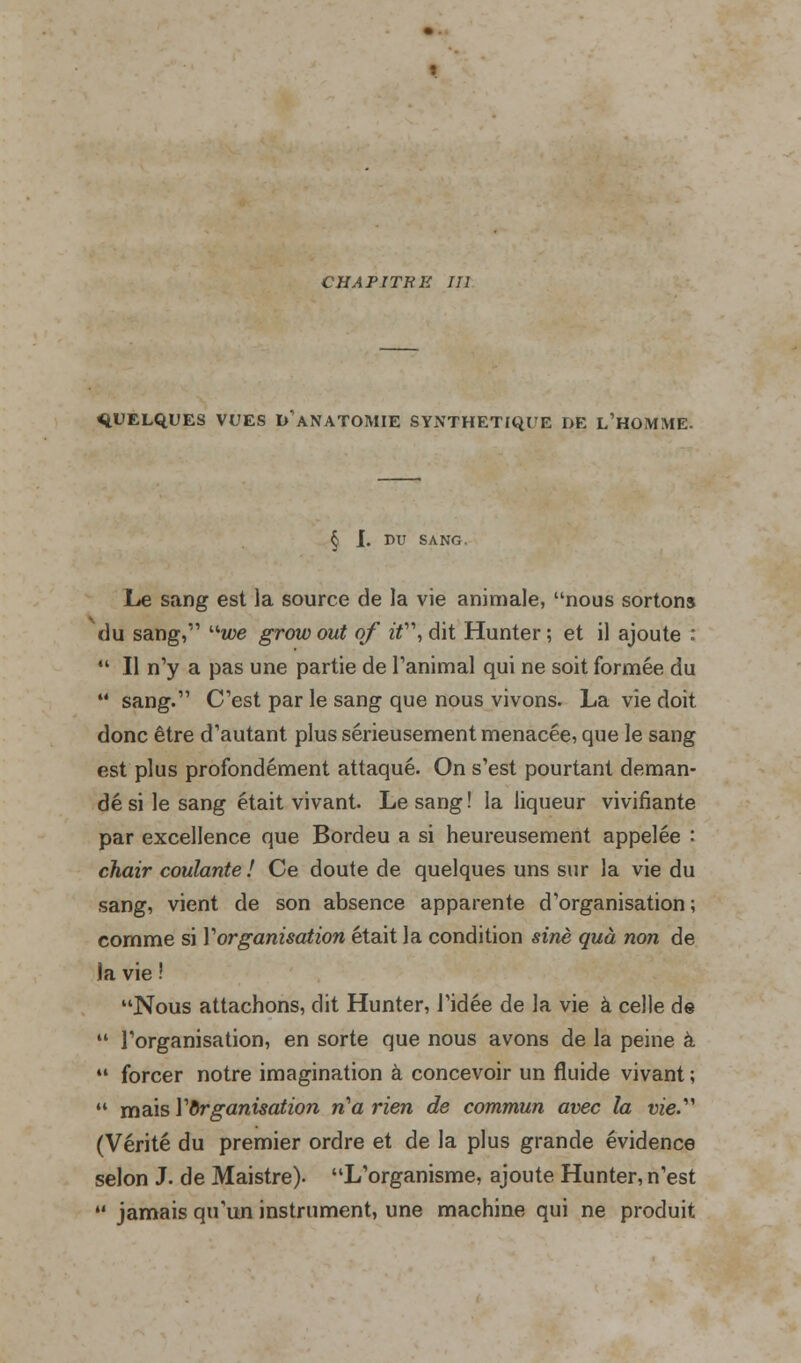 CHAPITRE III QUELQUES VUES DANATOMIE SYNTHETIQUE DE L'HOMME. § I. DU SANG. Le sang est la source de la vie animale, nous sortons du sang, we grow out of if\ dit Hunter ; et il ajoute :  Il n'y a pas une partie de l'animal qui ne soit formée du  sang. C'est par le sang que nous vivons. La vie doit donc être d'autant plus sérieusement menacée, que le sang est plus profondément attaqué. On s'est pourtant deman- dé si le sang était vivant. Le sang ! la liqueur vivifiante par excellence que Bordeu a si heureusement appelée : chair coulante ! Ce doute de quelques uns sur la vie du sang, vient de son absence apparente d'organisation; comme si Y organisation était la condition sine quà non de Ja vie Nous attachons, dit Hunter, l'idée de la vie à celle de  l'organisation, en sorte que nous avons de la peine à  forcer notre imagination à concevoir un fluide vivant ;  mais Y organisation n'a rien de commun avec la vie. (Vérité du premier ordre et de la plus grande évidence selon J. de Maistre). L'organisme, ajoute Hunter, n'est •' jamais qu'un instrument, une machine qui ne produit