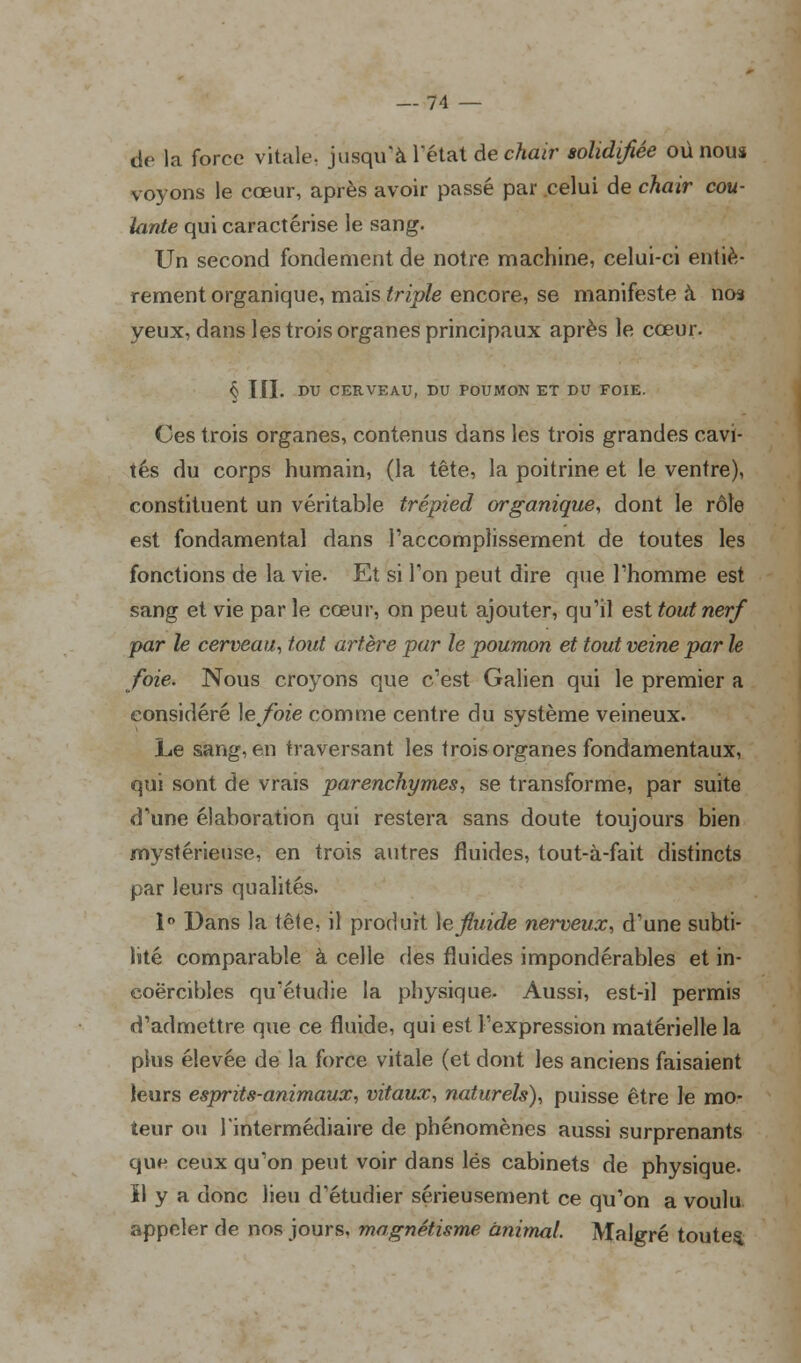 de la force vitale, jusqu'à l'état dé chair solidifiée où nous voyons le cœur, après avoir passé par celui de chair coû- tante qui caractérise le sang. Un second fondement de notre machine, celui-ci entiè- rement organique, mais triple encore, se manifeste à nos yeux, dans les trois organes principaux après le cœur. § III. DU CERVEAU, DU POUMON ET DU FOIE. Ces trois organes, contenus dans les trois grandes cavi- tés du corps humain, (la tête, la poitrine et le ventre), constituent un véritable trépied organique, dont le rôle est fondamental dans l'accomplissement de toutes les fonctions de la vie. Et si Ton peut dire que l'homme est sang et vie par le cœur, on peut ajouter, qu'il est tout nerf par le cerveau, tout artère par le poumon et tout veine par le foie. Nous croyons que c'est Galien qui le premier a considéré \efoie comme centre du système veineux. Le sang, en traversant les trois organes fondamentaux, qui sont de vrais parenchymes, se transforme, par suite d'une élaboration qui restera sans doute toujours bien mystérieuse, en trois autres fluides, tout-à-fait distincts par leurs qualités. 1° Dans la tête, il produit le fluide nerveux, d'une subti- lité comparable à celle des fluides impondérables et in- coercibles qu'étudie la physique. Aussi, est-il permis d'admettre que ce fluide, qui est l'expression matérielle la plus élevée de la force vitale (et dont les anciens faisaient leurs esprits-animaux, vitaux, naturels), puisse être le mo- teur ou l'intermédiaire de phénomènes aussi surprenants que ceux qu'on peut voir dans lés cabinets de physique, ïl y a donc lieu d'étudier sérieusement ce qu'on a voulu appeler de nos jours, magnétisme animal. Malgré toutes.