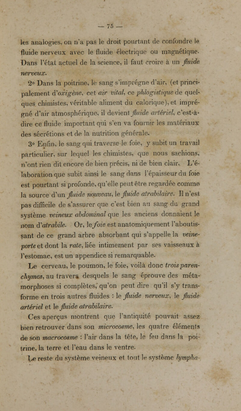 les analogies, on n'a pas le droit pourtant de confondre le fluide nerveux avec le fluide électrique ou magnétique. Dans l'état actuel de la science, il faut croire à un fluide nerveux. 2° Dans la poitrine, le sang s'imprègne d'air, (et princi- palement à'oxigène, cet air vital, ce phbgistique de quel- ques chimistes, véritable aliment du calorique), et impré- gné d'air atmosphérique, il devient fini de artériel, c'est-à- dire ce fluide important qui s'en va fournir les matériaux des sécrétions et de la nutrition générale. 3° Enfin, le sang qui traverse le foie, y subit un travail particulier, sur lequel les chimistes, que nous sachions, n'ont rien dit encore de bien précis, ni de bien clair. L'é- laboration que subit ainsi le sang dans l'épaisseur du foie est pourtant si profonde, qu'elle peut être regardée comme la source d'un fluide nouveau, le fluide atrabilaire. Il n'est pas difficile de s'assurer que c'est bien au sang du grand système veineux abdominal que les anciens donnaient le nom d'atrabile. Or, \efoie est anatomiquement l'aboutis- sant de ce grand arbre absorbant qui s'appelle la veine- porte et dont la rate, liée intimement par ses vaisseaux à l'estomac, est un appendice si remarquable. Le cerveau, le poumon, le foie, voilà donc troisparen- chymes, au travers desquels le sang éprouve des méta- morphoses si complètes; qu'on peut dire qu'il s'y trans- forme en trois autres fluides : le fluide nerveux, le fluide artériel et le fluide atrabilaire. Ces aperçus montrent que l'antiquité pouvait assez bien retrouver dans son microcosme, les quatre éléments de son macrocosme : l'air dans la tête, le feu dans la poi- trine, la terre et l'eau dans le ventre. l^e reste du système veineux et tout le système lympha-