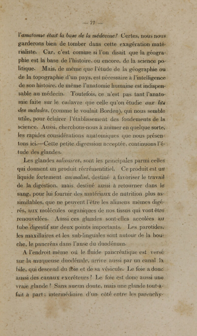 ! Varna/orme était la base de la médecine? Certes, nous nou? garderons bien de tomber dans cette exagération maté- rialiste. Car, c'est comme si Ton disait que la géogra- phie est la base de l'histoire, ou encore, de la science po- litique. Mais, de même que l'étude de la géographie ou de la topographie d'un pays, est nécessaire à l'intelligence de son histoire, de même l'anatomie humaine est indispen- sable au médecin. Toutefois, ce n'est pas tant l'anato- mie faite sur le cadavre que celle qu'on étudie aux lits des malades, (comme le voulait Bordeu), qui nous semble utile, pour éclairer l'établissement des fondements de la science. Aussi, cherchons-nous à animer en quelque sorte, les rapides considérations anatomiques que nous présen- tons ici.—Cette petite digression acceptée, continuons l'é- tude des glandes. Les glandes salu>a/res, sont les principales parmi celies qui donnent un produit récrémentitiel. Ce produit, est uri liquide fortement animalisé, destiné à favoriser le travail de la digestion, mais destiné aussi à retourner dans le sang, pour lui fournir des matériaux de nutrition plus as similables, que ne peuvent l'être les alimens mêmes digé rés, aux molécules organiques de nos tissus qui vont être renouvelées. Aussi ces glandes sont-elles accolées au tube digestif sur deux points importants. Les parotides, les maxillaires et les sub-linguales sont autour de la bou- che, le pancréas dans l'anse du duodénum. A l'endroit même où le fluide pancréatique est versé sur la muqueuse duodénale, arrive aussi par un canal la bile, qui descend du foie et de sa vésicule. Le foie a donc aussi des canaux excréteurs? Le foie est donc aussi une vraie glande ? Sans aucun doute, mais une glande lout-à- fait à part: intermédiaire d'un coté entre les parenchy-