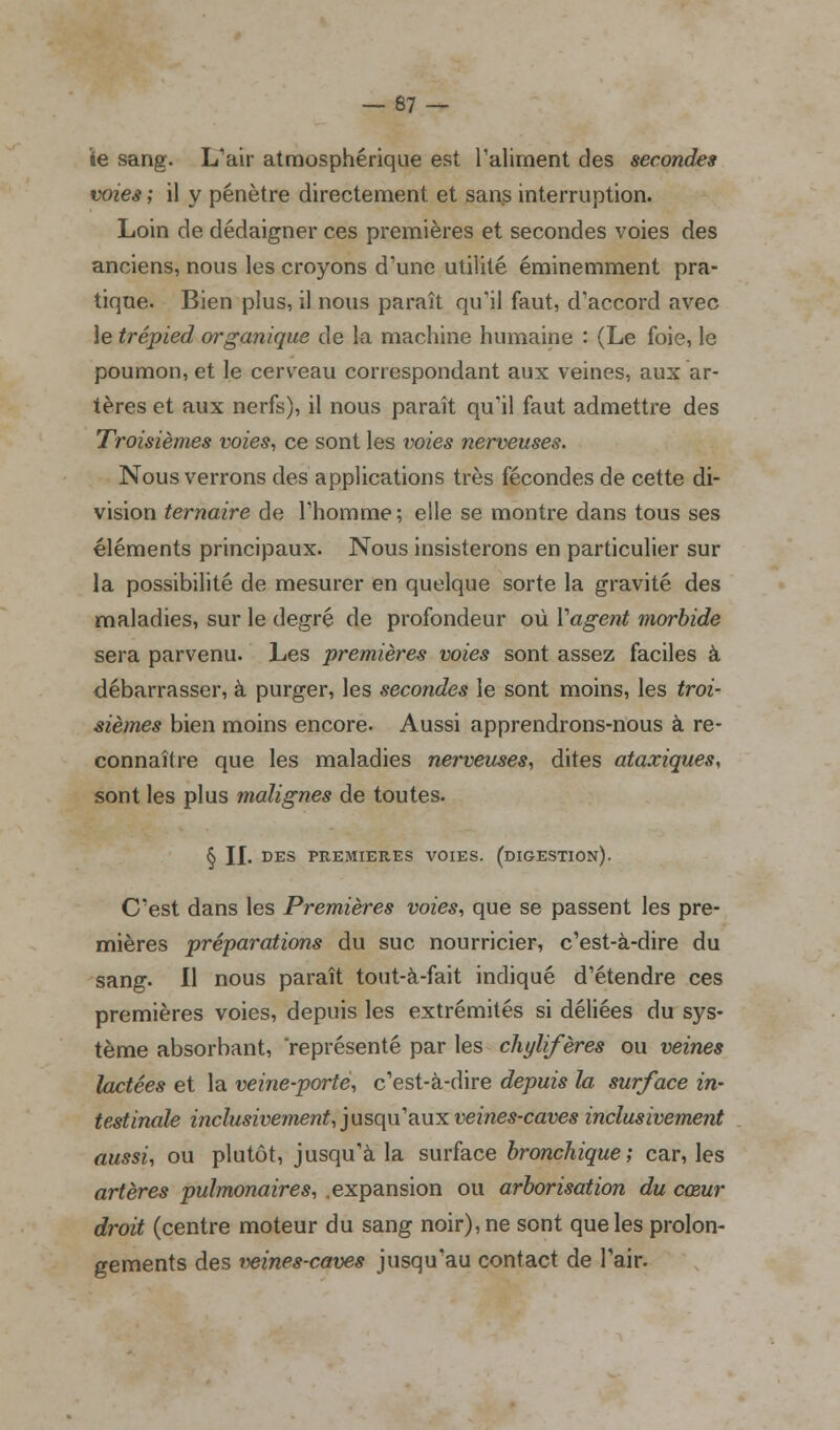 ïe sang. L'air atmosphérique est l'aliment des secondes voies; il y pénètre directement et sans interruption. Loin de dédaigner ces premières et secondes voies des anciens, nous les croyons d'une utilité éminemment pra- tique. Bien plus, il nous paraît qu'il faut, d'accord avec le trépied organique de la machine humaine : (Le foie, le poumon, et le cerveau correspondant aux veines, aux ar- tères et aux nerfs), il nous paraît qu'il faut admettre des Troisièmes voies, ce sont les voies nerveuses. Nous verrons des applications très fécondes de cette di- vision ternaire de l'homme; elle se montre dans tous ses éléments principaux. Nous insisterons en particulier sur la possibilité de mesurer en quelque sorte la gravité des maladies, sur le degré de profondeur où Y agent morbide sera parvenu. Les premières voies sont assez faciles à débarrasser, à purger, les secondes le sont moins, les troi- sièmes bien moins encore. Aussi apprendrons-nous à re- connaître que les maladies nerveuses, dites ataxiques, sont les plus malignes de toutes. § II. DES PREMIERES VOIES. (DIGESTION). C'est dans les Premières voies, que se passent les pre- mières préparations du suc nourricier, c'est-à-dire du sang. Il nous paraît tout-à-fait indiqué d'étendre ces premières voies, depuis les extrémités si déliées du sys- tème absorbant, représenté par les chylifères ou veines lactées et la veine-porte, c'est-à-dire depuis la surface in- testinale inclusivement, jusqu'aux veines-caves inclusivement aussi, ou plutôt, jusqu'à la surface bronchique; car, les artères pulmonaires, .expansion ou arborisation du cœur droit (centre moteur du sang noir), ne sont que les prolon- gements des veines-caves jusqu'au contact de l'air.