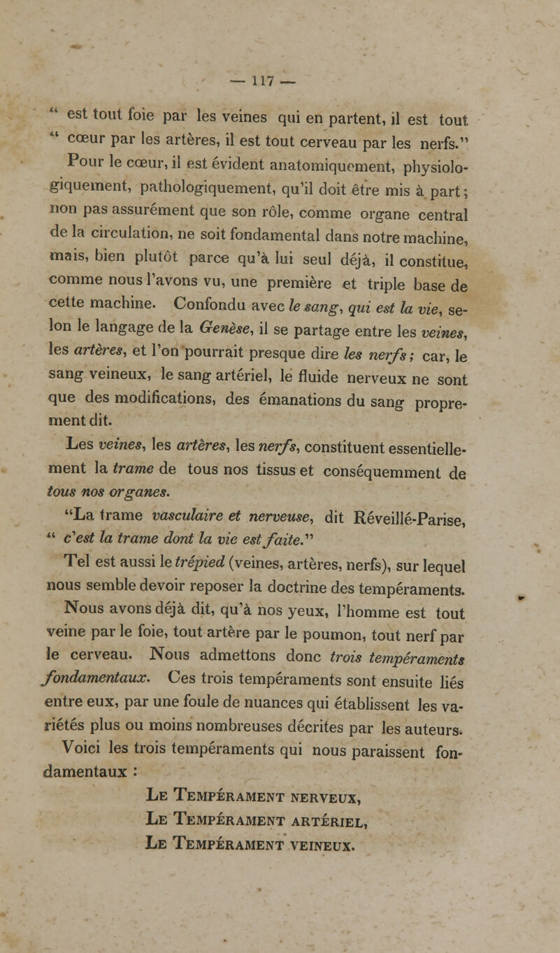  est tout foie par les veines qui en partent, il est tout  cœur par les artères, il est tout cerveau par les nerfs. Pour le cœur, il est évident anatomiquement, physiolo- giquement, pathologiquement, qu'il doit être mis à. part ; non pas assurément que son rôle, comme organe central de la circulation, ne soit fondamental dans notre machine, mais, bien plutôt parce qu'à lui seul déjà, il constitue, comme nous Pavons vu, une première et triple base de cette machine. Confondu avec le sang, qui est la vie, se- lon le langage de la Genèse, il se partage entre les veines, les artères, et l'on pourrait presque dire les nerfs; car, le sang veineux, le sang artériel, le fluide nerveux ne sont que des modifications, des émanations du sang propre- ment dit. Les veines, les artères, les nerfs, constituent essentielle- ment la trame de tous nos tissus et conséquemment de tous nos organes. La trame vasculaire et nerveuse, dit Réveillé-Parise,  c'est la trame dont la vie est faite.''' Tel est aussi le trépied (veines, artères, nerfs), sur lequel nous semble devoir reposer la doctrine des tempéraments. Nous avons déjà dit, qu'à nos yeux, l'homme est tout veine par le foie, tout artère par le poumon, tout nerf par le cerveau. Nous admettons donc trois tempéraments fondamentaux. Ces trois tempéraments sont ensuite liés entre eux, par une foule de nuances qui établissent les va- riétés plus ou moins nombreuses décrites par les auteurs. Voici les trois tempéraments qui nous paraissent fon- damentaux : Le Tempérament nerveux, Le Tempérament artériel, Le Tempérament veineux.