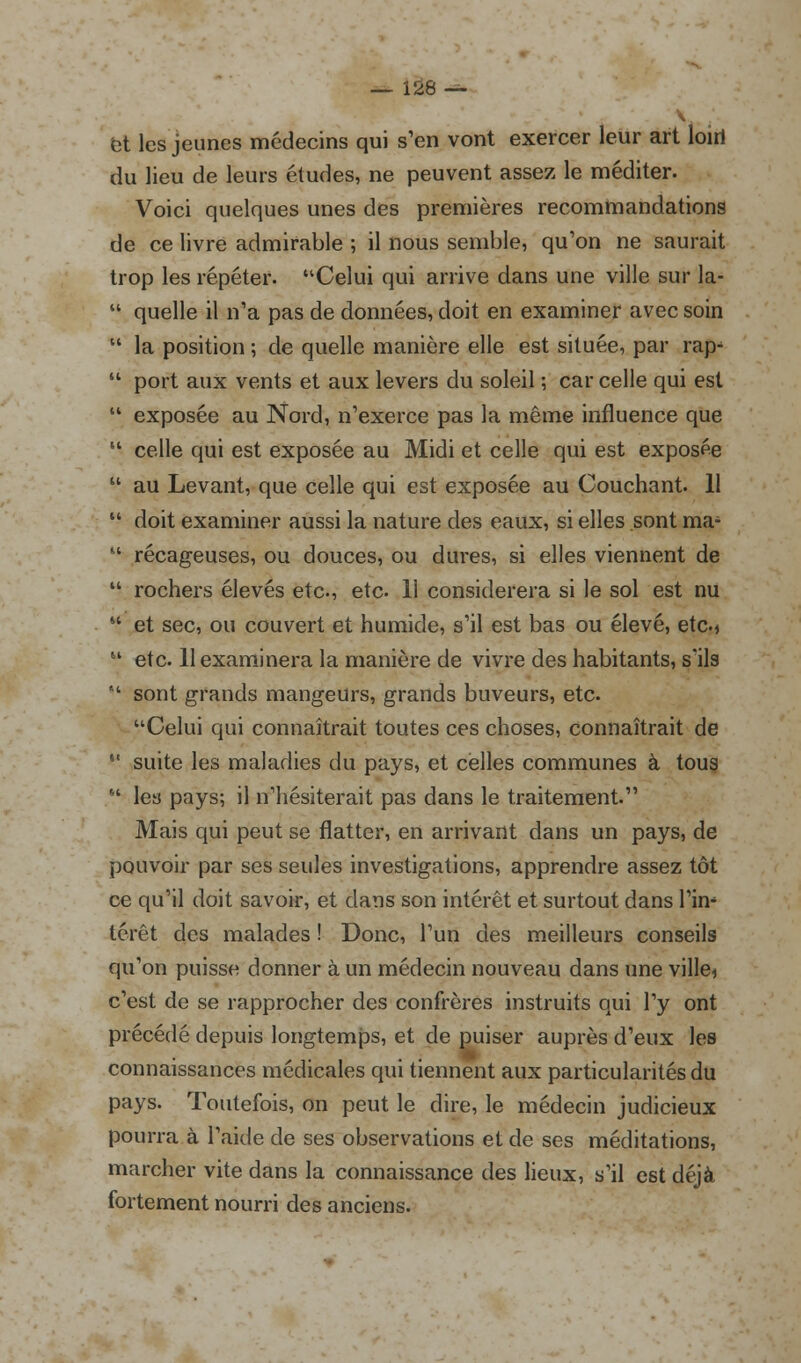 et les jeunes médecins qui s'en vont exercer leur art loiri du lieu de leurs études, ne peuvent assez le méditer. Voici quelques unes des premières recommandations de ce livre admirable ; il nous semble, qu'on ne saurait trop les répéter. Celui qui arrive dans une ville sur la-  quelle il n'a pas de données, doit en examiner avec soin  la position ; de quelle manière elle est située, par rap-  port aux vents et aux levers du soleil ; car celle qui est  exposée au Nord, n'exerce pas la même influence que 61 celle qui est exposée au Midi et celle qui est exposée  au Levant, que celle qui est exposée au Couchant. 11  doit examiner aussi la nature des eaux, si elles sont ma-  récageuses, ou douces, ou dures, si elles viennent de  rochers élevés etc., etc. 11 considérera si le sol est nu  et sec, ou couvert et humide, s'il est bas ou élevé, etc.* u etc. 11 examinera la manière de vivre des habitants, s'ils  sont grands mangeurs, grands buveurs, etc. Celui qui connaîtrait toutes ces choses, connaîtrait de  suite les maladies du pays, et celles communes à tous  les pays; il n'hésiterait pas dans le traitement. Mais qui peut se flatter, en arrivant dans un pays, de pouvoir par ses seules investigations, apprendre assez tôt ce qu'il doit savoir, et dans son intérêt et surtout dans Vin* térêt des malades ! Donc, l'un des meilleurs conseils qu'on puisse donner à un médecin nouveau dans une ville* c'est de se rapprocher des confrères instruits qui l'y ont précédé depuis longtemps, et de puiser auprès d'eux les connaissances médicales qui tiennent aux particularités du pays. Toutefois, on peut le dire, le médecin judicieux pourra à l'aide de ses observations et de ses méditations, marcher vite dans la connaissance des lieux, s'il est déjà fortement nourri des anciens.