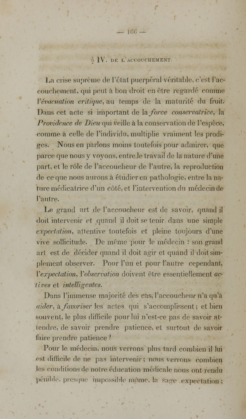 S ]V. DE 1/ACCOUCHEMENT. La crise suprême de l'état puerpéral vérital)le, eest Pac- couchement, qui peut à bon droit eu être regardé comme {'évacuation critique, au temps de la maturité du fruit. Dans cet acte si important de la force conservatrice, la Providence de Dieu qui veille à la conservation de l'espèce, comme à celle de l'individu, multiplie vraiment les prodi- ges. Nous en parlons moins toutefois pour admirer, que parce que nous y voyons, entre le travail de la nature d'une part, et le rôle de l'accoucheur de l'autre, la reproduction de ce que nous aurons à étudier en pathologie, entre la na- ture médicatrice d'un côté, et l'intervention du médecin de l'autre. Le grand art de l'accoucheur est de savoir, quand il doit intervenir et quand il doit se tenir dans une simple cxpcctation, atlentive toutefois et pleine toujours d'une vive sollicitude. De même pour le médecin : son grand art est de décider quand il doit agir et quand il doit sim- plement observer. Pour l'un et pour l'autre cependant, Vexpectation, Y observation doivent être essentiellement ac- tives et intelligentes. Dans l'immense majorité des cas, l'accoucheur n'a qu'à aider, h favoriser les actes qui s'accomplissent ; et bien souvent, le plus difficile pour lui n'est-ce pas de savoir at- teindre, de savoir prendre patience, et surtout de savoir faire prendre patience ? Pour le médecin, nous verrons plus tard combien il lui est difficile de ne pas intervenir; nous verrons combien les conditions de noire éducation médicale nous ont rendu pénible, presque impossible même. In gage expeclation :