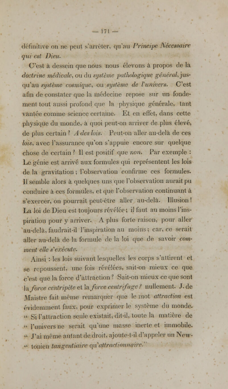 définitive on ne peut s'arrêter, qu'au Principe Nécessaire qui est Dieu. C'est à dessein que nous nous élevons à propos de la doctrine médicale, ou du système pathologique général, jus- qu'au système cosmique, ou système de Vunivers. C'est afin de constater que la médecine repose sur un fonde- ment tout aussi profond que la physique générale, tant vantée comme science certaine. Et en effet, dans cette physique du monde, à quoi peut-on arriver de plus élevé, de plus certain ? A des lois. Peut-on aller au-delà de ces lois, avec l'assurance qu'on s'appuie encore sur quelque chose de certain ? 11 est positif que non. Par exemple : Le génie est arrivé aux formules qui représentent les lois de la gravitation ; l'observation confirme ces formules. 11 semble alors à quelques uns que l'observation aurait pu conduire à ces formules, et que l'observation continuant à s'exercer, on pourrait peut-être aller au-delà. Illusion ! La loi de Dieu est toujours révélée ; il faut au moins l'ins- piration pour y arriver. A plus forte raison, pour aller au-delà, faudrait-il l'inspiration au moins; car, ce serait aller au-delà de la formule de la loi que de savoir com- ment elle s1 exécute. Ainsi : les lois suivant lesquelles les corps s'attirent et se repoussent, une fois révélées, sait-on mieux ce que c'est que la force d'attraction ? Sait-on mieux ce que sont h force centripète et \r force centrifuge ? nullement. J. de Maistre fait même remarquer que le mot attraction est évidemment faux, pour exprimer le système du monde.  Si l'attraction seule existait, dit-il, toute la matière de  l'univers ne serait qu'une masse inerte et immobile.  J'ai même autant de droit, ajoute-t-il d'appeler un New-  tonien tangentiaire ç\\\attrac1i<mn(iire.