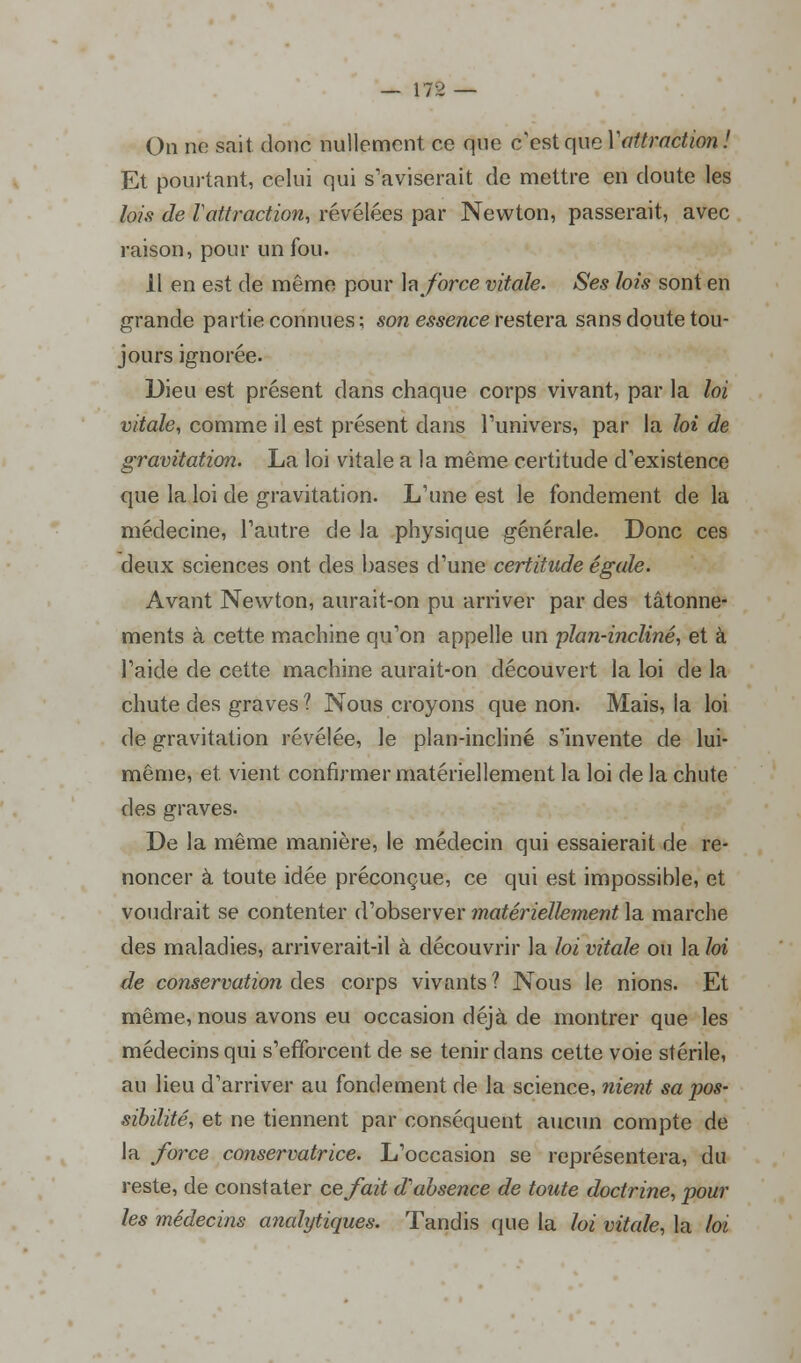 On ne sait donc nullement ce que c'est que Yattraction! Et pourtant, celui qui s'aviserait de mettre en doute les lois de Vattraction, révélées par Newton, passerait, avec raison, pour un fou. Il en est de même pour h force vitale. Ses lois sont en grande partie connues ; son essence restera sans doute tou- jours ignorée. Dieu est présent dans chaque corps vivant, par la loi vitale, comme il est présent dans l'univers, par la loi de gravitation. La loi vitale a la même certitude d'existence que la loi de gravitation. L'une est le fondement de la médecine, l'autre de la physique générale. Donc ces deux sciences ont des bases d'une certitude égale. Avant Newton, aurait-on pu arriver par des tâtonne- ments à cette machine qu'on appelle un plan-incliné, et à l'aide de cette machine aurait-on découvert la loi de la chute des graves? Nous croyons que non. Mais, la loi de gravitation révélée, le plan-incliné s'invente de lui- même, et. vient confirmer matériellement la loi de la chute des graves. De la même manière, le médecin qui essaierait de re- noncer à toute idée préconçue, ce qui est impossible, et voudrait se contenter d'observer matériellement la marche des maladies, arriverait-il à découvrir la loi vitale ou la loi de conservation des corps vivants ? Nous le nions. Et même, nous avons eu occasion déjà de montrer que les médecins qui s'efforcent de se tenir dans cette voie stérile, au lieu d'arriver au fondement de la science, nient sa pos- sibilité, et ne tiennent par conséquent aucun compte de la force conservatrice. L'occasion se représentera, du reste, de constater ce fait d'absence de toute doctrine, pour les médecins analytiques. Tandis que la loi vitale, la loi,