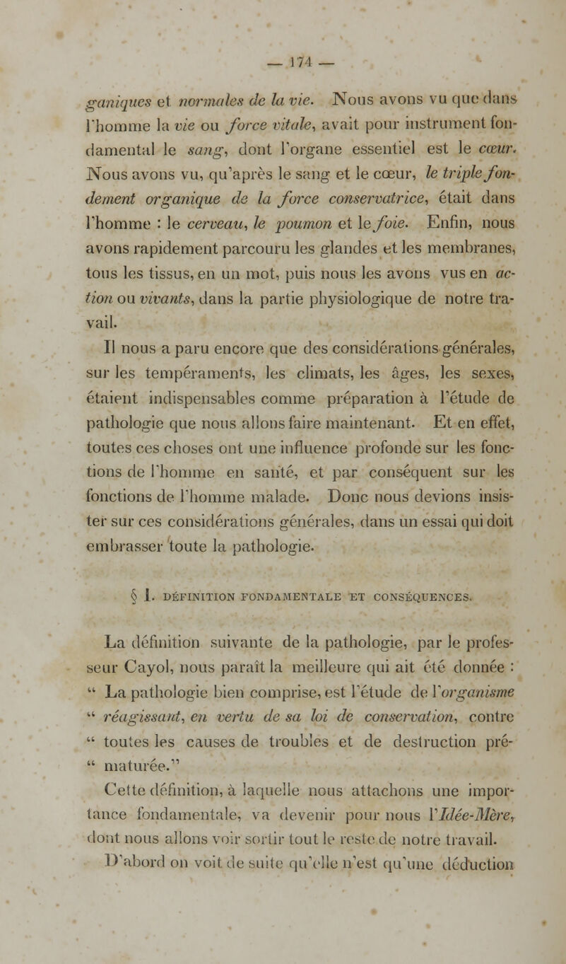 ganiques et normales de la vie. Nous avons vu que dans l'homme la vie ou force vitale, avait pour instrument fon- damental le sang, dont l'organe essentiel est le cœur. Nous avons vu, qu'après le sang et le cœur, le triple fon- dement organique de la force conservatrice, était dans Thomme : le cerveau, h poumon et le foie. Enfin, nous avons rapidement parcouru les glandes et les membranes, tous les tissus, en un mot, puis nous les avons vus en ac- tion ou vivants, dans la partie physiologique de notre tra- vail. Il nous a paru encore que des considérations générales, sur les tempéraments, les climats, les âges, les sexes, étaient indispensables comme préparation à l'étude de pathologie que nous allons faire maintenant. Et en effet, toutes ces choses ont une influence profonde sur les fonc- tions de l'homme en santé, et par conséquent sur les fonctions de Thomme malade. Donc nous devions insis- ter sur ces considérations générales, dans un essai qui doit embrasser toute la pathologie. § 1. DÉFINITION FONDAMENTALE ET CONSÉQUENCES. La définition suivante de la pathologie, par le profes- seur Cayol, nous paraît la meilleure qui ait été donnée :  La pathologie bien comprise, est l'étude de Vorganisme  réagissant, en vertu de sa loi de conservation, contre  toutes les causes de troubles et de destruction pré-  matinée. Cette définition, à laquelle nous attachons une impor- tance fondamentale, va devenir pour nous Y Idée-Mère, dont nous allons voir sortir tout le teste de notre travail. D'abord on voit de suite qu'elle n'est qu'une déduction