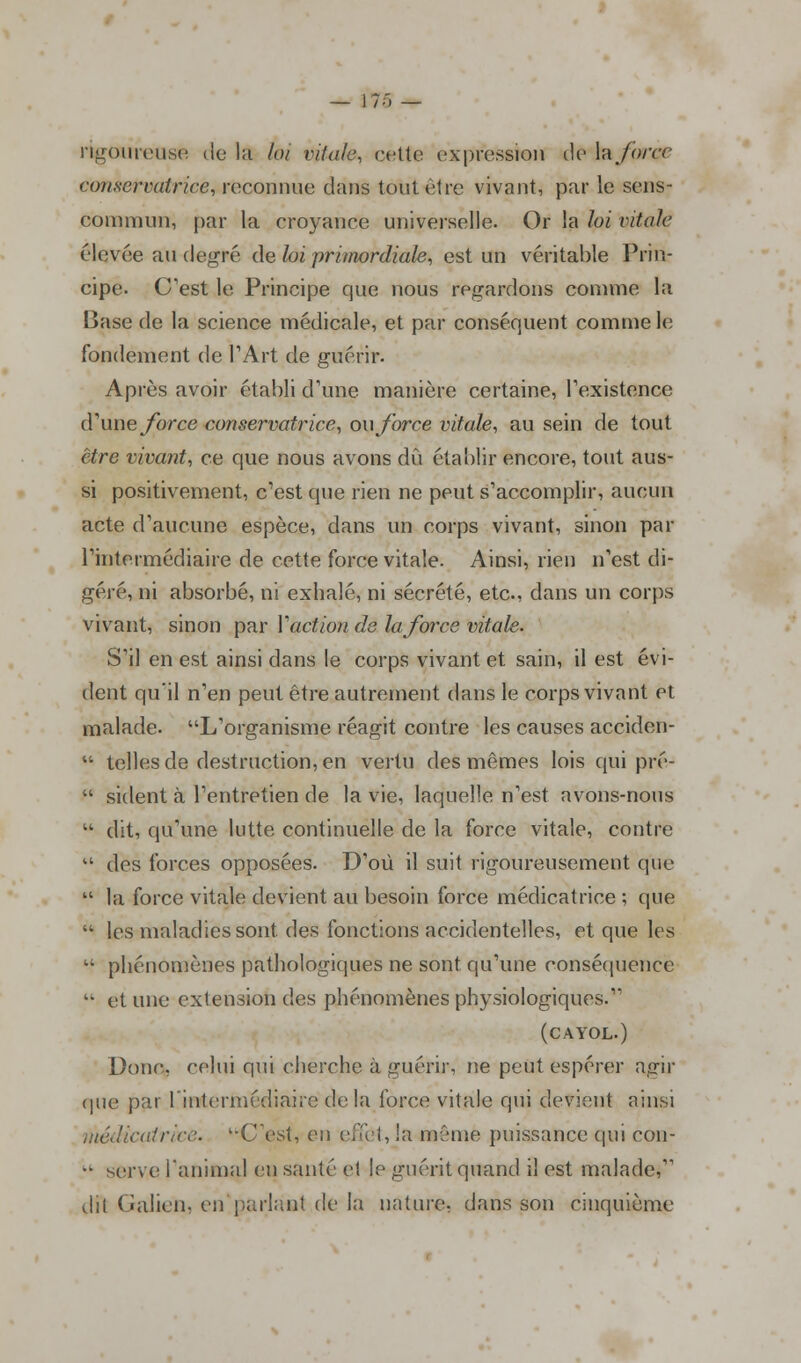 rigoureuse de la loi vitale, cette expression de ï&force conservatrice, reconnue dans tout être vivant, par le sens- commun, par la croyance universelle. Or la loi vitale élevée au degré de loi primordiale, est un véritable Prin- cipe. C'est le Principe que nous regardons comme la Base de la science médicale, et par conséquent comme le fondement de l'Art de guérir. Après avoir établi d'une manière certaine, l'existence d'une force conservatrice, ou force vitale, au sein de tout être vivant, ce que nous avons dû établir encore, tout aus- si positivement, c'est que rien ne peut s'accomplir, aucun acte d'aucune espèce, dans un corps vivant, sinon par l'intermédiaire de cette force vitale. Ainsi, rien n'est di- géré, ni absorbé, ni exhalé, ni sécrété, etc., dans un corps vivant, sinon par Yaction de la force vitale. S'il en est ainsi dans le corps vivant et sain, il est évi- dent qu'il n'en peut être autrement dans le corps vivant et malade. L'organisme réagit contre les causes acciden-  telles de destruction, en vertu des mêmes lois qui pré-  sident à l'entretien de la vie, laquelle n'est avons-nous  dit, qu'une lutte continuelle de la force vitale, contre u des forces opposées. D'où il suit rigoureusement que  la force vitale devient au besoin force médicatrice ; que  les maladies sont des fonctions accidentelles, et que les  phénomènes pathologiques ne sont qu'une conséquence k> et une extension des phénomènes physiologiques. (cayol.) Donc, celui qui cherche à guéri)-, ne peut espérer agir que par [.Intermédiaire de la force vitale qui devient ainsi médîcatr'œe. '-C'est, eu effet, la même puissance qui con- •• serve l'animal en santé et le guérit quand il est malade, dit Galicn. en parlant de la nature, dans son cinquième