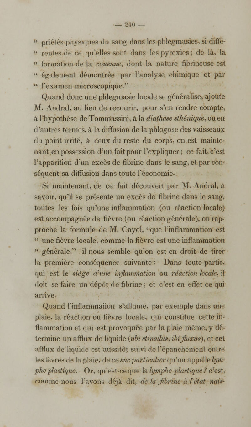 — 210 — u priétés physiques du sang clans les phlegmasies, si étiflfé-  rentes de ce qu'elles sont dans les pyrexies ; de là, la  formation de la couenne, dont la nature fibrineuse est  également démontrée par l'analyse chimique et par  l'examen microscopique. Quand donc une phlegmasie locale se généralise, ajoute M. Andral, au lieu de recourir, pour s'en rendre compte, à l'hypothèse de Tommassini, à la diathèse sthénique, ou en d'autres termes, à la diffusion de la phlogose des vaisseaux du point irrité, à ceux du reste du corps, on est mainte- nant en possession d'un fait pour l'expliquer ; ce fait, c'est l'apparition d'un excès de fibrine dans le sang, et par con- séquent sa diffusion dans toute l'économie. Si maintenant, de ce fait découvert par M. Andral, à savoir, qu'il se présente un excès de fibrine dans le sang, toutes les fois qu'une inflammation (ou réaction locale) est accompagnée de fièvre (ou réaction générale), on rap- proche la formule de M. Cayol, que l'inflammation est  une fièvre locale, comme la fièvre est une inflammation  générale, il nous semble qu'on est en droit de tirer la première conséquence suivante : Dans toute partie, qui est le siège (Time inflammation ou réaction locale, il doit se faire un dépôt de fibrine ; et c'est en effet ce qui arrive. Quand l'inflammaiion s'allume, par exemple dans une plaie, la réaction ou fièvre locale, qui constitue cette in- flammation et qui est provoquée par la plaie même, y dé- termine un afflux de liquide {ubi stimulus, ibifluxus), et cet afflux de liquide est aussitôt suivi de l'épanchement entre les lèvres de la plaie, de ce suc particulier qu'on appelle lym- phe plastique. Or, qu'est-ce que la lymphe plastique ? c'est, comme nous l'avons déjà dit, de la fibrine à l'état nais-