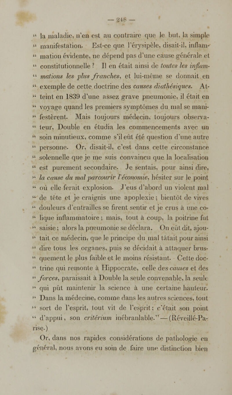 — yib —  la maladie, n'en est an contraire que le but, la simple  manifestation. Est-ce que l'érysipèle, disait-il, inflam-  mation évidente, ne dépend pas d'une cause générale et  constitutionnelle ? II en était ainsi de toutes les inflam-  mations les plus franches, et lui-même se donnait en  exemple de cette doctrine des causes diathésiques. At-  teint en 1839 d'une assez grave pneumonie, il était en  voyage quand les premiers symptômes du mal se mani-  Testèrent. Mais toujours médecin, toujours observa-  leur, Double en étudia les commencements avec un  soin minutieux, comme s'il eût été question d'une autre  personne. Or, disait-il, c'est dans cette circonstance • solennelle que je me suis convaincu que la localisation  est purement secondaire. Je sentais, pour ainsi dire, • la cause du mal parcourir Véconomie, hésiter sur le point  où elle ferait explosion. J'eus d'abord un violent mal  de tête et je craignis une apoplexie ; bientôt de vives u douleurs d'entrailles se firent sentir et je crus à une co-  lique inflammatoire ; mais, tout à coup, la poitrine fut  saisie ; alors la pneumonie se déclara. On eût dit, ajou-  tait ce médecin, que le principe du mal tâtait pour ainsi 11 dire tous les organes, puis se décidait à attaquer brus-  quement le plus faible et le moins résistant. Cette doc-  trine qui remonte à Hippocrate, celle des causes et des  forces, paraissait à Double la seule convenable, la seule  qui pût maintenir la science à une certaine hauteur, '' Dans la médecine, comme dans les autres sciences, tout ■ sort de l'esprit, tout vit de l'esprit; c'était son point  d'appui, son critérium inébranlable. — (Réveillé-Pa- rise.) Or, dans nos rapides considérations de pathologie en général, nous avons eu soin de faire une distinction bien