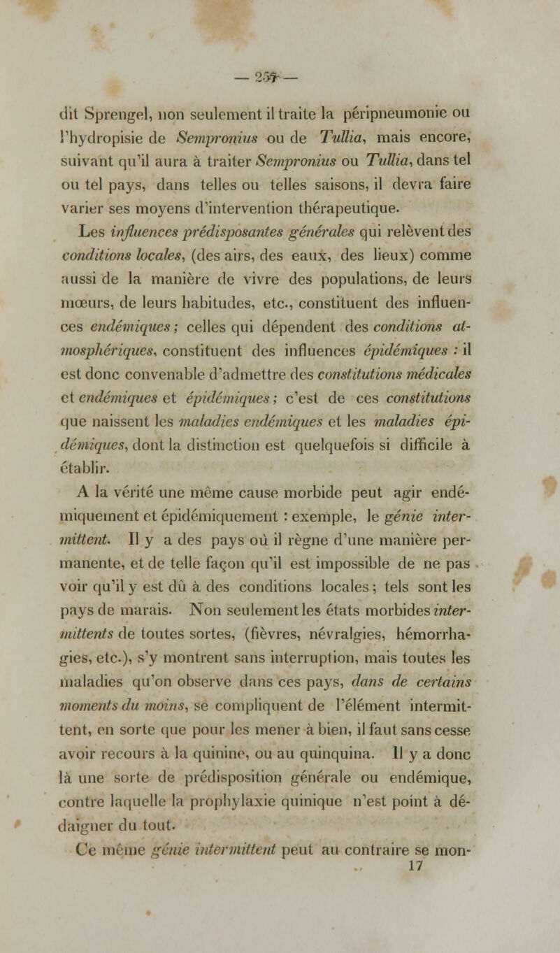 — 2><ï- — dit Sprengel, non seulement il traite la péripneumonie ou l'hydropisie de Sempronius ou de Tullia, mais encore, suivant qu'il aura à traiter Sempronius ou Tullia, dans tel ou tel pays, dans telles ou telles saisons, il devra faire varier ses moyens d'intervention thérapeutique. Les influences prédisposantes générales qui relèvent des conditions locales, (des airs, des eaux, des lieux) comme aussi de la manière de vivre des populations, de leurs mœurs, de leurs habitudes, etc., constituent des influen- ces endémiques ; celles qui dépendent des conditions at- mosphériques, constituent des influences épidémiques : il est donc convenable d'admettre des constitutions médicales et endémiques et épidémiques ; c'est de ces constitutions que naissent les maladies endémiques et les maladies épi- démiques, dont la distinction est quelquefois si difficile à établir. A la vérité une même cause morbide peut agir endé- miquement et épidémiquement : exemple, le génie inter- mittent Il y a des pays où il règne d'une manière per- manente, et de telle façon qu'il est impossible de ne pas voir qu'il y est dû à des conditions locales ; tels sont les pays de marais. Non seulement les états morbides inter- mittents de toutes sortes, (fièvres, névralgies, hémorrha- gies, etc.), s'y montrent sans interruption, mais toutes les maladies qu'on observe dans ces pays, dans de certains moments du moins, se compliquent de l'élément intermit- tent, en sorte que pour les mener à bien, il faut sans cesse avoir recours à la quinine, ou au quinquina. Il y a donc là une sorte de prédisposition générale ou endémique, contre laquelle la prophylaxie quinique n'est point à dé- daigner du tout. Ce même génie intermittent peut au contraire se mon- 17