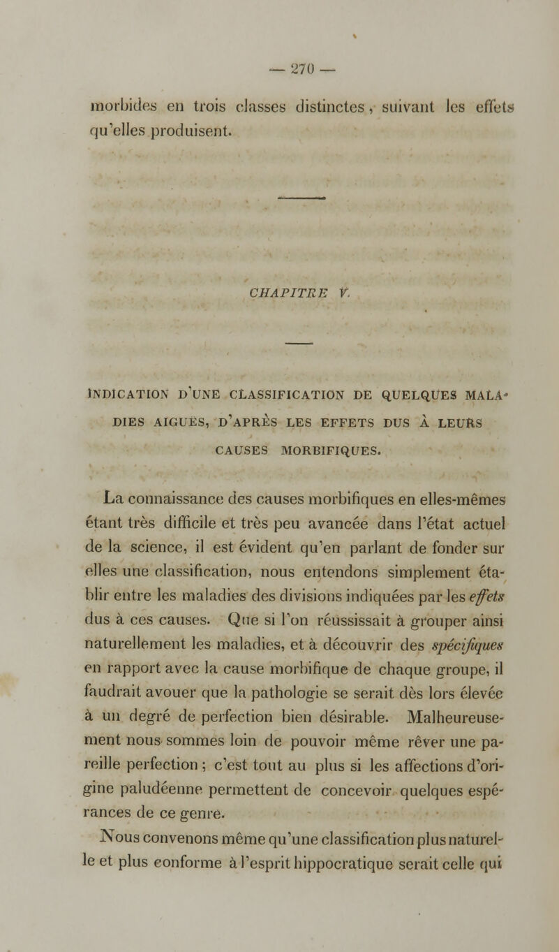 morbides en trois classes distinctes, suivant les effets qu'elles produisent. CHAPITRE V. INDICATION D'UNE CLASSIFICATION DE QUELQUES MALA- DIES AIGUËS, D'APRÈS LES EFFETS DUS À LEURS CAUSES MORBIFIQUES. La connaissance des causes morbifiques en elles-mêmes étant très difficile et très peu avancée dans l'état actuel de la science, il est évident qu'en parlant de fonder sur elles une classification, nous entendons simplement éta- blir entre les maladies des divisions indiquées par les efets dus à ces causes. Que si l'on réussissait à grouper ainsi naturellement les maladies, et à découvrir des spécifiques en rapport avec la cause morbifique de chaque groupe, il faudrait avouer que la pathologie se serait dès lors élevée à un degré de perfection bien désirable. Malheureuse- ment nous sommes loin de pouvoir même rêver une pa- reille perfection ; c'est tout au plus si les affections d'ori- gine paludéenne permettent de concevoir quelques espé- rances de ce genre. Nous convenons même qu'une classification plus naturel- le et plus conforme à l'esprit hippocratique serait celle qui