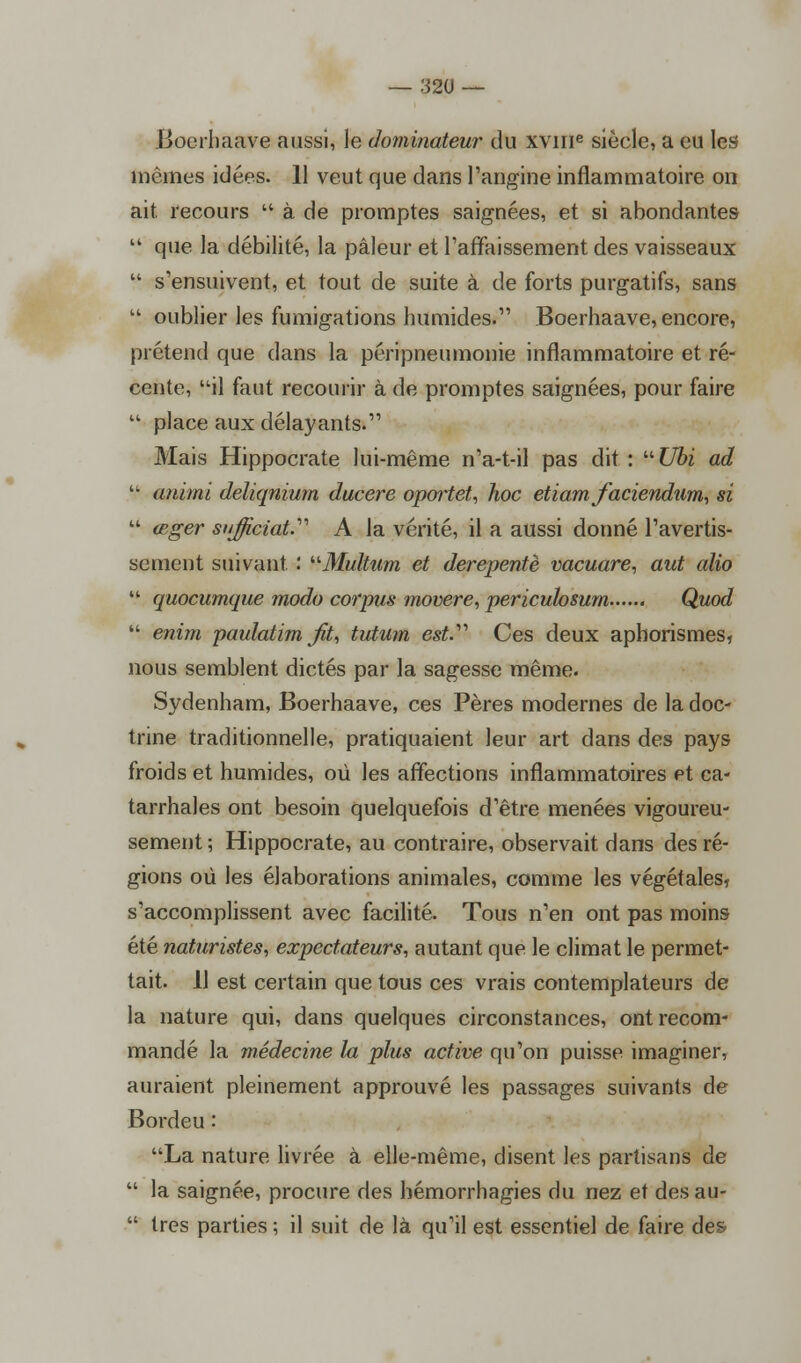 Boerhaave aussi, le dominateur du xvme siècle, a eu les mêmes idées. 11 veut que dans l'angine inflammatoire on ait recours  à de promptes saignées, et si abondantes  que la débilité, la pâleur et l'affaissement des vaisseaux  s'ensuivent, et tout de suite à de forts purgatifs, sans  oublier les fumigations humides. Boerhaave, encore, prétend que dans la péripneumonie inflammatoire et ré- cente, il faut recourir à de promptes saignées, pour faire  place aux délayants. Mais Hippocrate lui-même n'a-t-il pas dit: Ubi ad  animi deliqnium ducere oportet, hoc etiam faciendum, si  œger sujiciat.'n A la vérité, il a aussi donné l'avertis- sement suivant : Multum et derepentè vacuare, aut alio  quocumque modo corpus movere, periculosum Quod  enim paulatim fit, tutum est.'''' Ces deux aphorismes, nous semblent dictés par la sagesse même. Sydenham, Boerhaave, ces Pères modernes de la doc- trine traditionnelle, pratiquaient leur art dans des pays froids et humides, où les affections inflammatoires et ca- tarrhales ont besoin quelquefois d'être menées vigoureu- sement ; Hippocrate, au contraire, observait dans des ré- gions où les élaborations animales, comme les végétales, s'accomplissent avec facilité. Tous n'en ont pas moins été naturistes, expectateurs, autant que le climat le permet- tait. 11 est certain que tous ces vrais contemplateurs de la nature qui, dans quelques circonstances, ont recom- mandé la médecine la plus active qu'on puisse imaginer, auraient pleinement approuvé les passages suivants de Bordeu : La nature livrée à elle-même, disent les partisans de  la saignée, procure des bémorrhagies du nez et desau-  très parties ; il suit de là qu'il est essentiel de faire des