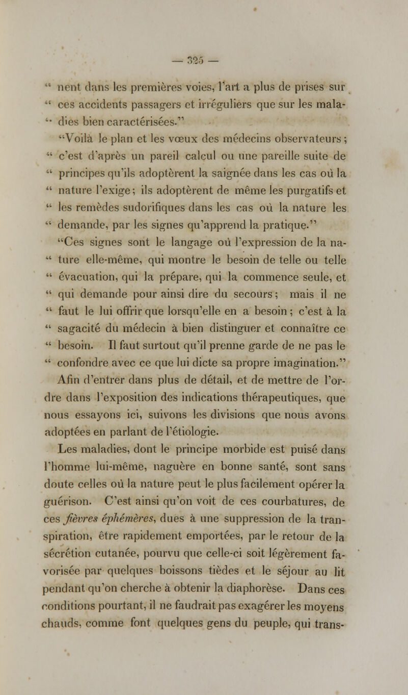 — $%s — •• ncnt. dans les premières voies, Part a plus de prises sur 41 ces accidents passagers et irréguliers que sur les mala- '• dies bien caractérisées.' Voilà le plan et les vœux des médecins observateurs;  c'est d'après un pareil calcul ou une pareille suite de  principes qu'ils adoptèrent la saignée dans les cas où la  nature l'exige; ils adoptèrent de même les purgatifs et  les remèdes sudorifiques dans les cas où la nature les  demande, par les signes qu'apprend la pratique. Ces signes sont le langage où l'expression de la na- M t.ure elle-même, qui montre le besoin de telle ou telle  évacuation, qui la prépare, qui la commence seule, et  qui demande pour ainsi dire du secours ; mais il ne  faut le lui offrir que lorsqu'elle en a besoin; c'est à la  sagacité du médecin à bien distinguer et connaître ce  besoin. Il faut surtout qu'il prenne garde de ne pas le  confondre avec ce que lui dicte sa propre imagination. Afin d'entrer dans plus de détail, et de mettre de l'or- dre dans l'exposition des indications thérapeutiques, que nous essayons ici, suivons les divisions que nous avons adoptées en parlant de l'étiologie. Les maladies, dont le principe morbide est puisé dans l'homme lui-même, naguère en bonne santé, sont sans doute celles où la nature peut le plus facilement opérer la guérison. C'est ainsi qu'on voit de ces courbatures, de ces fèvres éphémères, dues à une suppression de la tran- spiration, être rapidement emportées, par le retour de la sécrétion cutanée, pourvu que celle-ci soit légèrement fa- vorisée par quelques boissons tièdes et le séjour au lit pendant qu'on cherche à obtenir la diaphorèse. Dans ces conditions pourtant, il ne faudrait pas exagérer les moyens chauds, comme font quelques gens du peuple, qui trans-