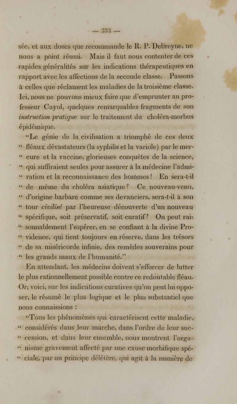 sée, et aux doses que recommande le R. P. Debreyne, ne nous a point réussi. Mais il faut nous contenter de ces rapides généralités sur les indications thérapeutiques en rapport avec les affections de la seconde classe. Passons à celles que réclament les maladies de la troisième classe. Ici, nous ne pouvons mieux faire que d'emprunter au pro- fesseur Cayol, quelques remarquables fragments de son instruction pratique sur le traitement du choléra-morbus épidémique. Le génie de la civilisation a triomphé de ces deux  fléaux dévastateurs (la syphilis et la variole) par le mer-  cure et la vaccine, glorieuses conquêtes de la science,  qui suffiraient seules pour assurer à la médecine l'admi-  ration et la reconnaissance des hommes ! En sera-t-il  de même du choléra asiatique? Ce nouveau-venu,  d'origine barbare comme ses devanciers, sera-t-il à son  tour civilisé par l'heureuse découverte d'un nouveau  spécifique, soit préservatif, soit curatif ? On peut rai-  sonnablement l'espérer, en se confiant à la divine Pro-  vidence, qui tient toujours en réserve, dans les trésors  de sa miséricorde infinie, des remèdes souverains pour  les grands maux de l'humanité. En attendant, les médecins doivent s'efforcer de lutter le plus rationnellement possible contre ce redoutable fléau. Or, voici, sur les indications curatives qu'on peut lui oppo- ser, le résumé le plus logique et le plus substantiel que nous connaissions : Tous les phénomènes qui caractérisent cette maladie,  considérés dans leur marche, dans l'ordre de leur suc-  cession, et dans leur ensemble, nous montrent l'orga-  nisme gravement affecté par une cause morbifique spé-  ciale, par un principe délétère,, qui agit à la manière de