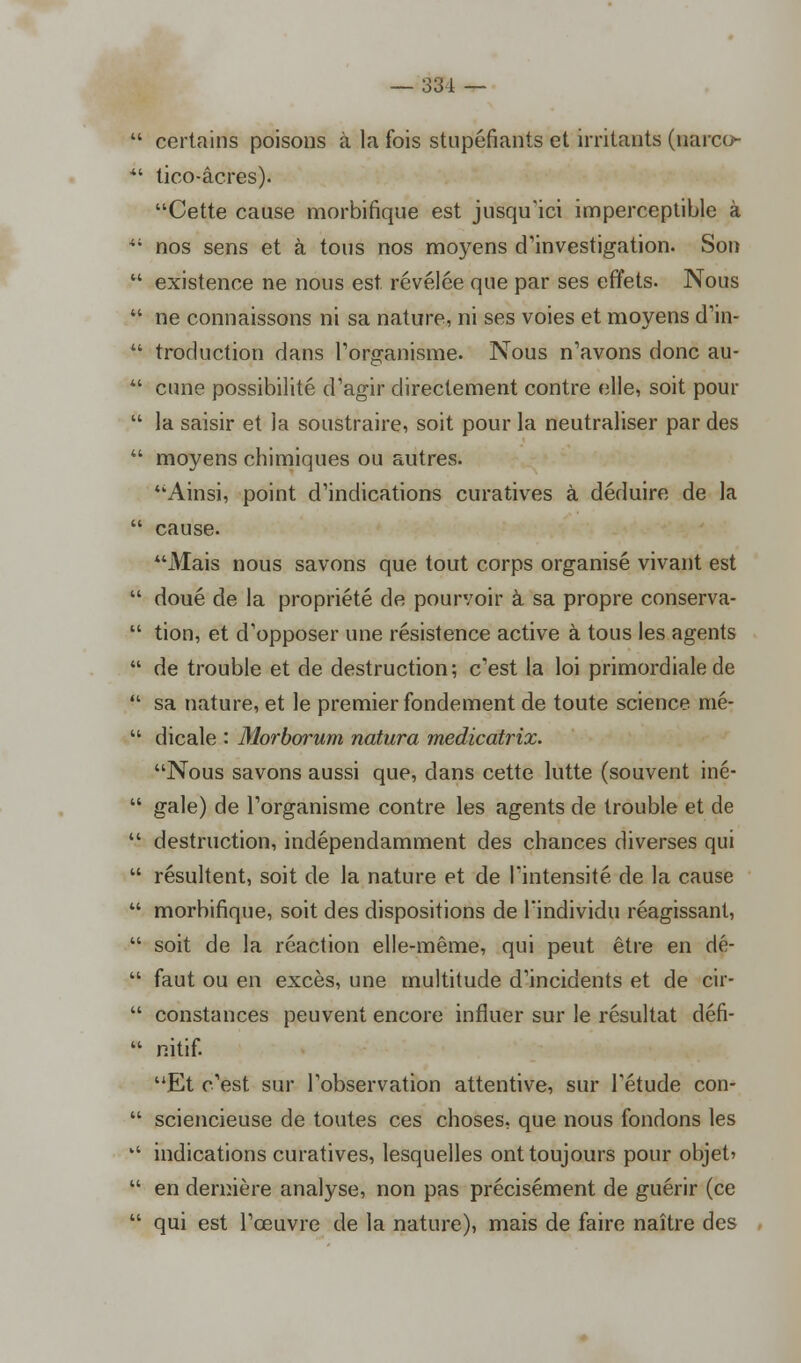 1 certains poisons à la fois stupéfiants et irritants (narco- ' tico-âcres). Cette cause morbifique est jusqu'ici imperceptible à 1 nos sens et à tous nos moyens d'investigation. Son existence ne nous est révélée que par ses effets. Nous ne connaissons ni sa nature, ni ses voies et moyens d'in- troduction dans l'organisme. Nous n'avons donc au- cune possibilité d'agir directement contre elle, soit pour la saisir et la soustraire, soit pour la neutraliser par des moyens chimiques ou autres. Ainsi, point d'indications curatives à déduire de la cause. Mais nous savons que tout corps organisé vivant est doué de la propriété de pourvoir à sa propre conserva- tion, et d'opposer une résistence active à tous les agents de trouble et de destruction; c'est la loi primordiale de sa nature, et le premier fondement de toute science mé- dicale : Morborum natura medicatrix. Nous savons aussi que, dans cette lutte (souvent iné- gale) de l'organisme contre les agents de trouble et de destruction, indépendamment des chances diverses qui résultent, soit de la nature et de l'intensité de la cause morbifique, soit des dispositions de l'individu réagissant, soit de la réaction elle-même, qui peut être en dé- faut ou en excès, une multitude d'incidents et de cir- constances peuvent encore influer sur le résultat défi- nitif. Et c'est sur l'observation attentive, sur l'étude con- sciencieuse de toutes ces choses, que nous fondons les indications curatives, lesquelles ont toujours pour objet' en dernière analyse, non pas précisément de guérir (ce qui est l'œuvre de la nature), mais de faire naître des