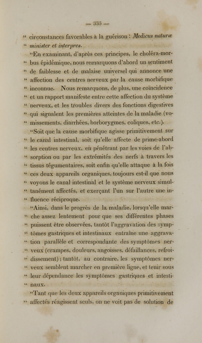 — 33-5 —  circonstances favorables à la guérison : Medicus naturœ  minister et interpres. En examinant, d'après ces principes, le choléra-mor-  bus épidémique, nous remarquons d'abord un sentiment  de faiblesse et de malaise universel qui annonce une  affection des centres nerveux par la cause morbifique  inconnue. Nous remarquons, de plus, une coïncidence  et un rapport manifeste entre cette affection du système  nerveux, et les troubles divers des fonctions digestives  qui signalent les premières atteintes de la maladie (vo-  missements, diarrhées, borborygmes, coliques, etc.). Soit que la cause morbifique agisse primitivement sur  le canal intestinal, soit qu'elle affecte de prime-abord  les centres nerveux, en pénétrant par les voies de l'ab-  sorption ou par les extrémités des nerfs à travers les  tissus tégumentaires, soit enfin qu'elle attaque à la fois  ces deux appareils organiques, toujours est-il que nous  voyons le canal intestinal et le système nerveux simul-  tanément affectés, et exerçant l'un sur l'autre une in-  fluence réciproque. Ainsi, dans le progrès de la maladie, lorsqu'elle mar-  che assez lentement pour que ses différentes phases  puissent être observées, tantôt l'aggravation des symp-  tomes gastriques et intestinaux entraîne une aggrava-  tion parallèle et correspondante des symptômes ner-  veux (crampes, douleurs, angoisses, défaillances, refroi-  dissement) ; tantôt, au contraire, les symptômes ner-  veux semblent marcher en première ligne, et lenir sous  leur dépendance les symptômes gastriques et intesti-  naux. Tant que les deux appareils organiques primitivement  affectés réagissent seuls, on ne voit pas de solution de