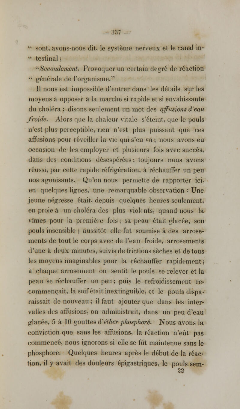 '• sont, avons-nous dit, le système nerveux et le canal in-  testinal ; '■'■Secondement. Provoquer un certain degré de réaction  générale de l'organisme. Il nous est impossible d'entrer dans les détails sur les moyens à opposer à la marche si rapide et si envahissante du choléra ; disons seulement un mot des ajfusions d'eau froide. Alors que la chaleur vitale s'éteint, que le pouls n'est plus perceptible, rien n'est plus puissant que ces affusions pour réveiller la vie qui s'en va ; nous avons eu occasion de les employer et plusieurs fois avec succès, dans des conditions désespérées ; toujours nous avons réussi, par cette, rapide réfrigération, à réchauffer un peu nos agonisants. Qu'on nous permette de rapporter ici, en quelques lignes, une remarquable observation : Une jeune négresse était, depuis quelques heures seulement, en proie à un choléra des plus violents, quand nous la vimes pour la première fois; sa peau était glacée, son pouls insensible ; aussitôt elle fut soumise à des arrose- ments de tout le corps avec de l'eau froide, arrosements d'une à deux minutes, suivis de frictions sèches et de tous les moyens imaginables pour la réchauffer rapidement ; à chaque arrosement on sentit le pouls se relever et la peau se réchauffer un peu ; puis le refroidissement re- commençait, la soif était inextinguible, et le pouls dispa- raissait de nouveau ; il faut ajouter que dans les inter- valles des affusions, on administrait, dans un peu d'eau glacée, 5 à 10 gouttes d''éther phosphore. Nous avons la conviction que sans les affusions, la réaction n'eût pas commencé, nous ignorons si elle se fût maintenue sans le phosphore. Quelques heures après le début de la réac- tion, il y avait des douleurs épigastriques, le pouls sem- 22