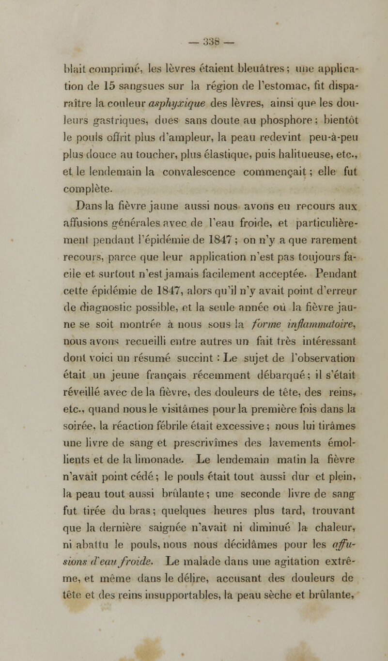 blait comprimé, les lèvres étaient bleuâtres; une applica- tion cle 15 sangsues sur la région de l'estomac, fit dispa- raître la couleur asphyxique des lèvres, ainsi que les dou- leurs gastriques, dues sans doute au phosphore; bientôt le pouis offrit plus d'ampleur, la peau redevint peu-à-peu plus douce au toucher, plus élastique, puis halitueuse, etc., et le lendemain la convalescence commençait ; elle fut complète. Dans la fièvre jaune aussi nous avons eu recours aux affusions générales avec de l'eau froide, et particulière- ment pendant l'épidémie de 1847; on n'y a que rarement recours, parce que leur application n'est pas toujours fa- cile et surtout n'est jamais facilement acceptée. Pendant cette épidémie de 1847, alors qu'il n'y avait point d'erreur de diagnostic possible, et la seule année où la fièvre jau- ne se soit montrée à nous sous la forme inflammatoire, nous avons recueilli entre autres un fait très intéressant dont voici un résumé succint : Le sujet de l'observation était un jeune français récemment débarqué; il s'était réveillé avec de la fièvre, des douleurs de tête, des reins, etc., quand nous Je visitâmes pour la première fois dans la soirée, la réaction fébrile était excessive ; nous lui tirâmes une livre de sang et prescrivîmes des lavements émol- lients et de la limonade. Le lendemain malin la fièvre n'avait point cédé ; le pouls était tout aussi dur et plein, la peau tout aussi brûlante ; une seconde livre de sang fut tirée du bras; quelques heures plus tard, trouvant que la dernière saignée n'avait ni diminué la chaleur, ni abattu le pouls, nous nous décidâmes pour les affu- sions (T eau froide. Le malade dans une agitation extrê- me, et môme dans le délire, accusant des douleurs de tête et des reins insupportables, la peau sèche et brûlante,