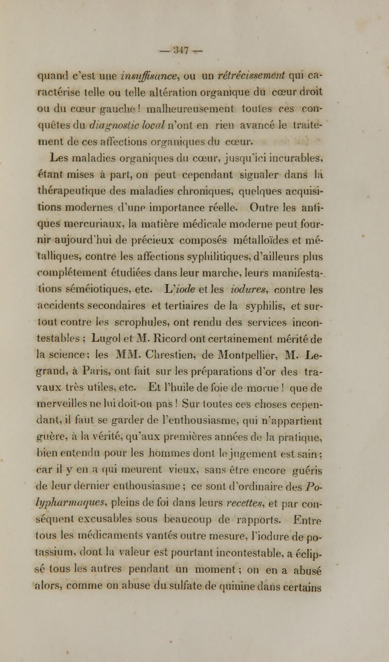 quand c'est une insuffisance, ou un rétrécissement qui ca- ractérise telle ou telle altération organique du cœur droit ou du cœur gauche ! malheureusement toutes ces con- quêtes du diagnostic local n'ont en rien avancé le traite- ment de ces affections organiques du cœur. Les maladies organiques du cœur, jusqu'ici incurables, étant mises à part, on peut cependant signaler dans la thérapeutique des maladies chroniques, quelques acquisi- tions modernes d'une importance réelle. Outre les anti- ques mercuriaux, la matière médicale moderne peut four- nir aujourd'hui de précieux composés métalloïdes et mé- talliques, contre les affections syphilitiques, d'ailleurs plus complètement étudiées dans leur marche, leurs manifesta- tions séméiotiques, etc. L'iode et les iodures, contre les accidents secondaires et tertiaires de la syphilis, et sur- tout contre les scrophules, ont rendu des services incon- testables ; Lugol et M. Ricord ont certainement mérité de la science; les MM. Chrestien, de Montpellier, M. Le- grand, à Paris, ont fait sur les préparations d'or des tra- vaux très utiles, etc. Et l'huile de foie de morue ! que de merveilles ne lui doit-on pas ! Sur toutes ces choses cepen- dant, il faut se garder de l'enthousiasme, qui n'appartient guère, à la vérité, qu'aux premières années de la pratique, bien entendu pour les hommes dont le jugement est sain ; car il y en a qui meurent vieux, sans être encore guéris de leur dernier enthousiasme ; ce sont d'ordinaire des Po- Ij/phar/tutques, pleins de foi dans leurs recettes, et par con- séquent excusables sous beaucoup de rapports. Entre tous les médicaments vantés outre mesure, l'iodure de po- tassium, dont la valeur est pourtant incontestable, a éclip- sé tous les autres pendant un moment ; on en a abusé alors, comme on abuse du sulfate de quinine dans certains