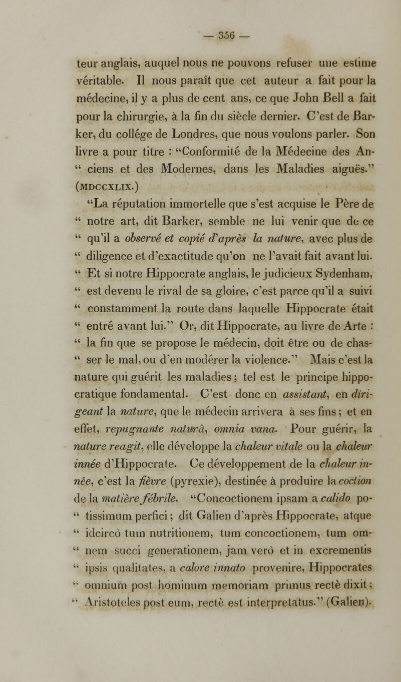 teur anglais, auquel nous ne pouvons refuser une estime véritable. Il nous paraît que cet auteur a fait pour la médecine, il y a plus de cent ans, ce que John Bell a fait pour la chirurgie, à la fin du siècle dernier. C'est de Bar- ker, du collège de Londres, que nous voulons parler. Son livre a pour titre : Conformité de la Médecine des An-  ciens et des Modernes, dans les Maladies aiguës. (mdccxlix.) La réputation immortelle que s'est acquise le Père de  notre art, dit Barker, semble ne lui venir que de ce  qu'il a observé et copié d'après la nature, avec plus de  diligence et d'exactitude qu'on ne l'avait fait avant lui.  Et si notre Hippocrate anglais, le judicieux Sydenham,  est devenu le rival de sa gloire, c'est parce qu'il a suivi  constamment, la route dans laquelle Hippocrate était  entré avant lui. Or, dit Hippocrate, au livre de Arte :  la fin que se propose le médecin, doit être ou de chas-  ser le mal, ou d'en modérer la violence. Mais c'est la nature qui guérit les maladies ; tel est le principe hippo- cratique fondamental. C'est donc en assistant, en diri- geant la nature, que le médecin arrivera à ses fins ; et en effet, répugnante naturâ, omnia vana. Pour guérir, la nature reagit, elle développe la chaleur vitale ou la chaleur innée d'Hippocrate. Ce développement de la chaleur in- née, c'est la fièvre (pyrexie), destinée à produire la coction de la matière fébrile. Concoctionem ipsam a calido po-  tissimum perfici ; dit Galien d'après Hippocrate, atque  idcircô tuin nutritionem, tum concoctionem, tum om-  nem succi generationem, jam verô et in excrementis  ipsis qualitates, a colore innato provenire, Hippocrates '• omnium post hominum memoriam primus rectè dixit;  Aristoteles post eum, rectè est interpretatus. (Galien)-