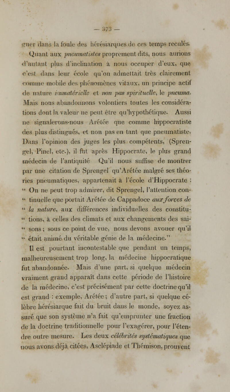 ;:; - ftier dans la foule des hérésiarques de ces temps reculés. Quant aux pncwnatiMes proprement dits, nous aurions d'autant plus d'inclination à nous occuper d'eux, que c'est dans leur école qu'on admettait très clairement comme mobile des phénomènes vitaux, un principe actif de nature immatérielle et non pas spirituelle, le pneuma. Mais nous abandonnons volontiers toutes les considéra- tions dont la valeur ne peut être qu'hypothétique. Aussi ne signalerons-nous Arétée que comme hippocratiste des plus distingués, et non pas en tant que pneumatiste. Dans l'opinion des juges les plus compétents, (Spren- gel, Pinel, etc.), il ftit après Hippocrate, le plus grand médecin de l'antiquité Qu'il nous suffise de montrer par une citation de Sprengel qu'Arétée malgré ses théo- ries pneumatiques, appartenait à l'école d'Hippocrate :  On ne peut trop admirer, dit Sprengel, l'attention con-  tinuelle que portait Arétée de Cappadoce aux forces de  la nature, aux différences individuelles des constitu-  tions, à celles des climats et aux changements des sai-  sons ; sous ce point de vue, nous devons avouer qu'il  était animé du véritable génie de la médecine. Il est pourtant incontestable que pendant un temps, malheureusement trop long, la médecine hippocratique fut abandonnée. Mais d'une part, si quelque médecin vraiment grand apparaît dans cette période de l'histoire de la médecine, c'est précisément par cette doctrine qu'il est grand : exemple, Arétée ; d'autre part, si quelque cé- lèbre hérésiarque fait du bruit dans le monde, soyez as- suré que son système n'a fait qu'emprunter une fraction de la doctrine traditionnelle pour l'exagérer, pour l'éten- dre outre mesure. Les deux célébrités systématiques que nous avons déjà citées, Asclépiade et Thémison, prouvent