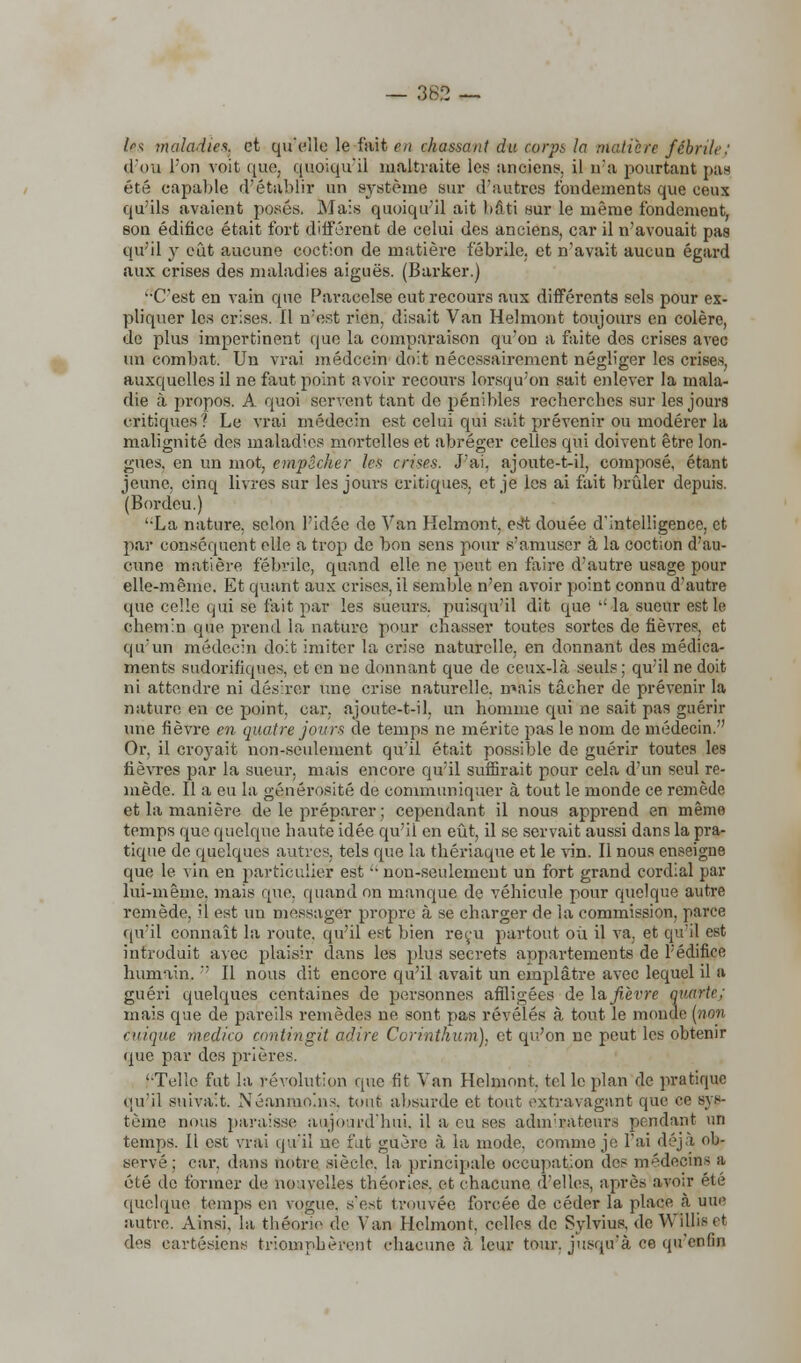 — 362 — Us maladies, et qu'elle le fait m chassant du corps la Matière fébrile: d'où l'on voit que, quoiqu'il maltraite les anciens, il n'a pourtant pas été capable d'établir un système sur d'autres fondements que ceux qu'ils avaient posés. Mais quoiqu'il ait bâti sur le même fondement, son édifice était fort différent de celui des anciens, car il n'avouait pas qu'il y eût aucune coction de matière fébrile, et n'avait aucun égard aux crises des maladies aiguës. (Barker.) C'est en vain que Paracelse eut recours aux différents sels pour ex- pliquer les crises. Il n'est rien, disait Van Helmont toujours en colère, de plus impertinent que la comparaison qu'on a faite des crises avec un combat. Un vrai médecin doit nécessairement négliger les crises, auxquelles il ne faut point avoir recours lorsqu'on sait enlever la mala- die à propos. A quoi servent tant de pénibles recherches sur les jours critiques? Le vrai médecin est celui qui sait prévenir ou modérer la malignité des maladies mortelles et abréger celles qui doivent être lon- gues, en un mot, empêcher les crises. J'ai, ajoute-t-il, composé, étant jeune, cinq livres sur les jours critiques, et je les ai fait brûler depuis. (Boi-deu.) ';La nature, selon l'idée de Van Helmont, est douée d'intelligence, et par conséquent elle a trop de bon sens pour s'amuser à la coction d'au- cune matière fébrile, quand elle ne peut en faire d'autre usage pour elle-même. Et quant aux crises, il semble n'en avoir point connu d'autre que celle qui se fait par les sueurs, puisqu'il dit que la sueur est le chemin que prend la nature pour chasser toutes sortes de fièvres, et qu'un médecin doit imiter la crise naturelle, en donnant des médica- ments sudorifiques, et en ne donnant que de ceux-là seuls; qu'il ne doit ni attendre ni désirer une crise naturelle, mais tâcher de prévenir la nature en ce point, car. ajoute-t-il, un homme qui ne sait pas guérir une fièvre en quatre jours de temps ne mérite pas le nom de médecin. Or, il croyait non-seulement qu'il était possible de guérir toutes les fièvres par la sueur, mais encore qu'il suffirait pour cela d'un seul re- mède. Il a eu la générosité de communiquer à tout le monde ce remède et la manière de le préparer ; cependant il nous apprend en même temps que quelque haute idée qu'il en eût, il se servait aussi dans la pra- tique de quelques autres, tels que la thériaque et le vin. Il nous enseigne que le vin en particulier est  non-seulement un fort grand cordial par lui-même, mais que. quand on manque de véhicule pour quelque autre remède, il est un messager propre à se charger de la commission, parce qu'il connaît la route, qu'il est bien reçu partout où il va, et qu'il est introduit avec plaisir dans les plus secrets appartements de l'édifice humain.  Il nous dit encore qu'il avait un emplâtre avec lequel il a guéri quelques centaines de personnes affligées de la fièvre quarte: mais que de pareils remèdes ne sont pas révélés à tout le monde (non cuique medico amtingit adiré Corinthien), et qu'on ne peut les obtenir que par des prières. '•Telle fut la révolution que fit Van Helmont. tel le plan de pratique qu'il suivait. Néanmoins, tout absurde et tout extravagant que ce sys- tème nous paraisse aujourd'hui, il a eu ses adin'rateurs pendant un temps. Il est vrai qu'il ne fut guère à la mode, comme je l'ai déjà ob- servé : car. dans notre siècle, la principale occupation des médecins a été de tonner de nouvelles théories, et chacune d'elles, après avoir été quelque temps en vogue, s'est trouvée forcée de céder la place à une autre. Ainsi, la théorie de Van Helmont. celles de Sylvius, de WlUis et des cartésiens triomphèrent chacune à leur tour, jusqu'à ce qu'enfin