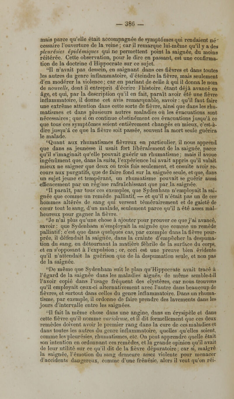 mais parce qu'elle était accompagnée de symptômes qui rendaient né cessaire l'ouverture de la veine ; car il remarque lui-même qu'il y a de» pleurésies épidémiques qui ne permettent point la saignée, du moins réitérée. Cette observation, pour le dire en passant, est une confirma- tion de la doctrine d'Hippocrate sur ce sujet. Il n'avait pas dessein, en saignant dans ces fièvres et dans toutes les autres du genre inflammatoire, d'éteindre la fièvre, mais seulement d'en modérer la violence ; car en parlant de celle à qui il donna le nom de nouvelle, dont il entreprit d'écrire l'histoire étant déjà avancé en âge, et qui, par la description qu'il en fait, paraît avoir été une fièvre inflammatoire, il donne cet avis remarquable, savoir : qu'il faut faire une extrême attention dans cette sorte de fièvre, ainsi que dans les rhu- matismes et dans plusieurs autres maladies où les évacuations sont nécessaires; que si on continue obstinément ces évacuations jusqu'à ce que tous ces symptômes soient entièrement changés en mieux, c'est-à- dire jusqu'à ce que la fièvre soit passée, souvent la mort seule guérira le malade. '•Quant aux rhumatismes fiévreux en particulier, il nous apprend que dans sa jeunesse il usait fort libéralement de la saignée, parce qu'il s'imaginait qu'elle pouvait guérir un rhumatisme; mais il avoue ingénument que, dans la suite, l'expérience lui avait appris qu'il valait mieux ne saigner que deux ou trois fois seulement, et ensuite avoir re- cours aux purgatifs, que de faire fond sur la saignée seule, et que, dans un sujet jeune et tempérant, un rhumatisme pouvait se guérir aussi efficacement par un régime rafraîchissant que par la saignée. Il paraît, par tous ces exemples, que Sydenham n'employait la sai- gnée que comme un remède palliatif, — et qu'il n'était pas un de ces hommes altérés de sang qui versent témérairement et de gaieté de coeur tout le sang, d'un malade, seulement parce qu'il a été assez mal- heureux pour gagner la fièvre. Je n'ai plus qu'une chose à ajouter pour prouver ce que j'ai avancé, savoir : que Sydenham n'employait la saignée que comme un remède palliatif; c'est que dans quelques cas, par exemple dans la fièvre pour- prée, il défendait la saignée, dans la crainte d'empêcher la despuma- tion du sang, en détournant la matière fébrile de la surface du corps, et en s'opposant à l'expulsion ; or, ceci est une preuve bien évidente qu'il n'attendait la guérison que de la despumation seule, et non pas de la saignée. De même que Sydenham suit le plan qu'Hippocrate avait tracé à l'égard de la saignée dans les maladies aiguës, de même semble-t-il l'avoir copié dans l'usage fréquent des clystères, car nous trouvons qu'il employait ceux-ci alternativement avec l'autre dans beaucoup de fièvres, et surtout dans celles du genre inflammatoire. Dans un rhuma- tisme, par exemple, il ordonne de faire prendre des lavements dans les jours d'intervalle entre les saignées. •'Il fait la même chose dans une angine, dans un érysipèle et dans cette fièvre qu'il nomme variolcuse. et il dit formellement que ces deux remèdes doivent avoir le premier rang dans la cure de ces maladies et dans toutes les autres du genre inflammatoire, quelles qu'elles soient, comme les pleurésies, rhumatismes, etc. On peut apprendre quelle était son intention en ordonnant ces remèdes, et la grande opinion qu'il avait de leur utilité sur ce qu'il dit de la fièvre dépuratoire ; car si, mairie la saignée, l'émotion du sang demeure assez violente pour menacer d'accidents dangereux, comme d'une frénésie, alors il veut qu'on réi-