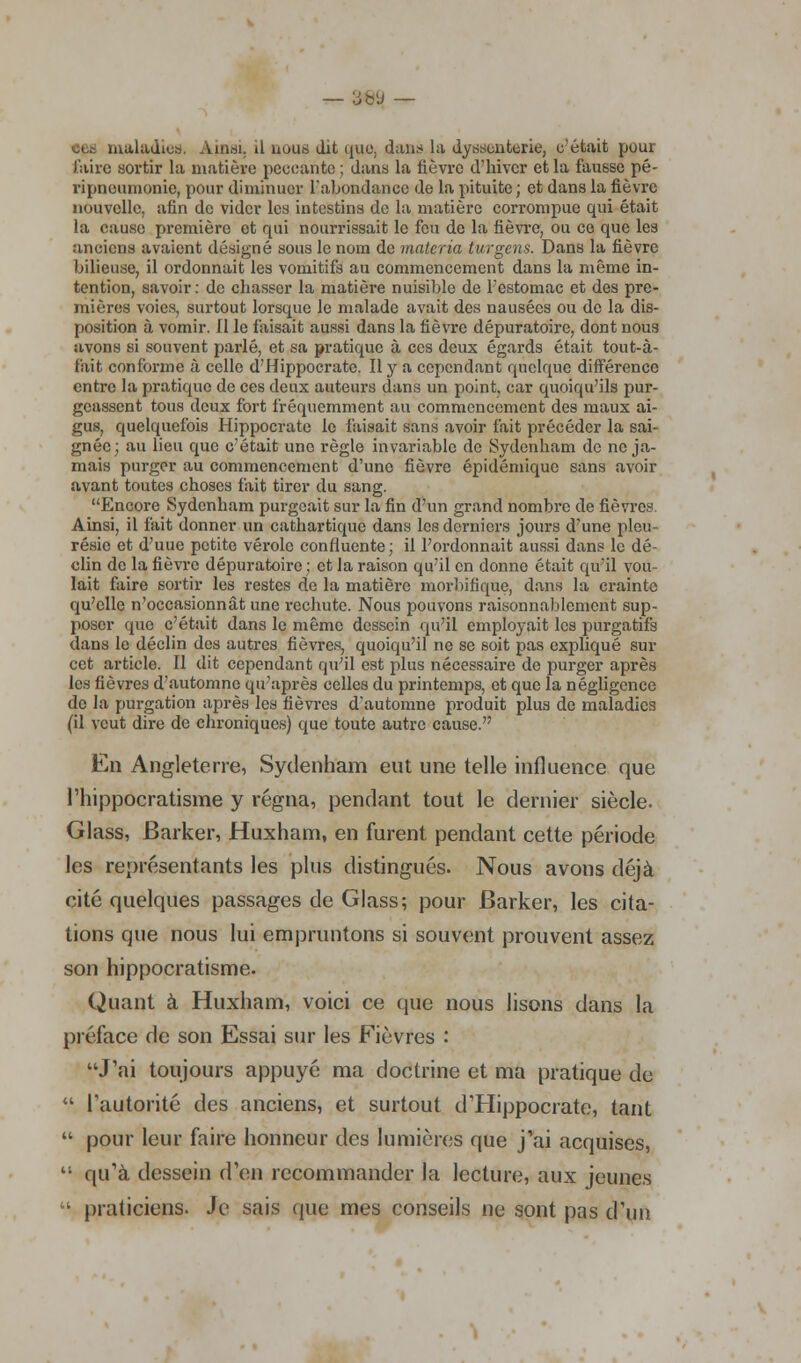 — -àw — ces maladies, Ainsi, il nous dit qpie, dans la dyssonterie, c'était pour faire sortir la matière peccante ; dans la lièvre d'hiver et la fausse pê- ripneumonic, pour diminuer l'abondance de la pituite ; et dans la fièvre nouvelle, afin de vider les intestins de la matière corrompue qui était la cause première et qui nourrissait le fou de la fièvre, ou ce que les anciens avaient désigné sous le nom de materia turgens. Dans la fièvre bilieuse, il ordonnait les vomitifs au commencement dans la même in- tention, savoir: de chasser la matière nuisible de L'estomac et des pre- mières voies, surtout lorsque le malade avait des nausées ou de la dis- position à vomir, il le faisait aussi dans la fièvre dépuratoire, dont nous sivons si souvent parlé, et sa pratique à ces deux égards était tout-à- fait conforme à celle d'Hippocratc. Il y a cependant quelque différence entre la pratique de ces deux auteurs dans un point, car quoiqu'ils pur- geassent tous doux fort fréquemment au commencement des maux ai- gus, quelquefois Hippocrate le faisait sans avoir fait précéder la sai- gnée; au lieu que c'était une règle invariable de Sydenham de ne ja- mais purger au commencement d'une fièvre épidémique sans avoir avant toutes choses fait tirer du sang. Encore Sydenham purgeait sur la fin d'un grand nombre de fièvres. Ainsi, il fait donner un cathartique dans les derniers jours d'une pleu- résie et d'uue petite vérole confluente; il l'ordonnait aussi dans le dé- clin de la fièvre dépuratoire ; et la raison qu'il en donne était qu'il vou- lait faire sortir les restes de la matière morbifique, dans la crainte qu'elle n'occasionnât une rechute. Nous pouvons raisonnablement sup- poser que c'était dans le même dessein qu'il employait les purgatifs dans le déclin des autres fièvres, quoiqu'il ne se soit pas expliqué sur cet article. Il dit cependant qu'il est plus nécessaire do purger après les fièvres d'automne qu'après celles du printemps, et que la négligence do la purgation après les fièvres d'automne produit plus de maladies (il veut dire de chroniques) que toute autre cause. En Angleterre, Sydenham eut une telle influence que l'hippocratisme y régna, pendant tout le dernier siècle. Glass, Barker, Huxham, en furent pendant cette période les représentants les plus distingués. Nous avons déjà cité quelques passages de Glass; pour Barker, les cita- lions que nous lui empruntons si souvent prouvent assez son hippocratisme. Quant à Huxham, voici ce que nous lisons dans la préface de son Essai sur les Fièvres : J'ai toujours appuyé ma doctrine et ma pratique de  l'autorité des anciens, et surtout dTIippocrate, tant  pour leur faire honneur des lumières que j'ai acquises,  qu'à dessein d'en recommander la lecture, aux jeunes  praticiens. Je sais que mes conseils ne sont pas d'un