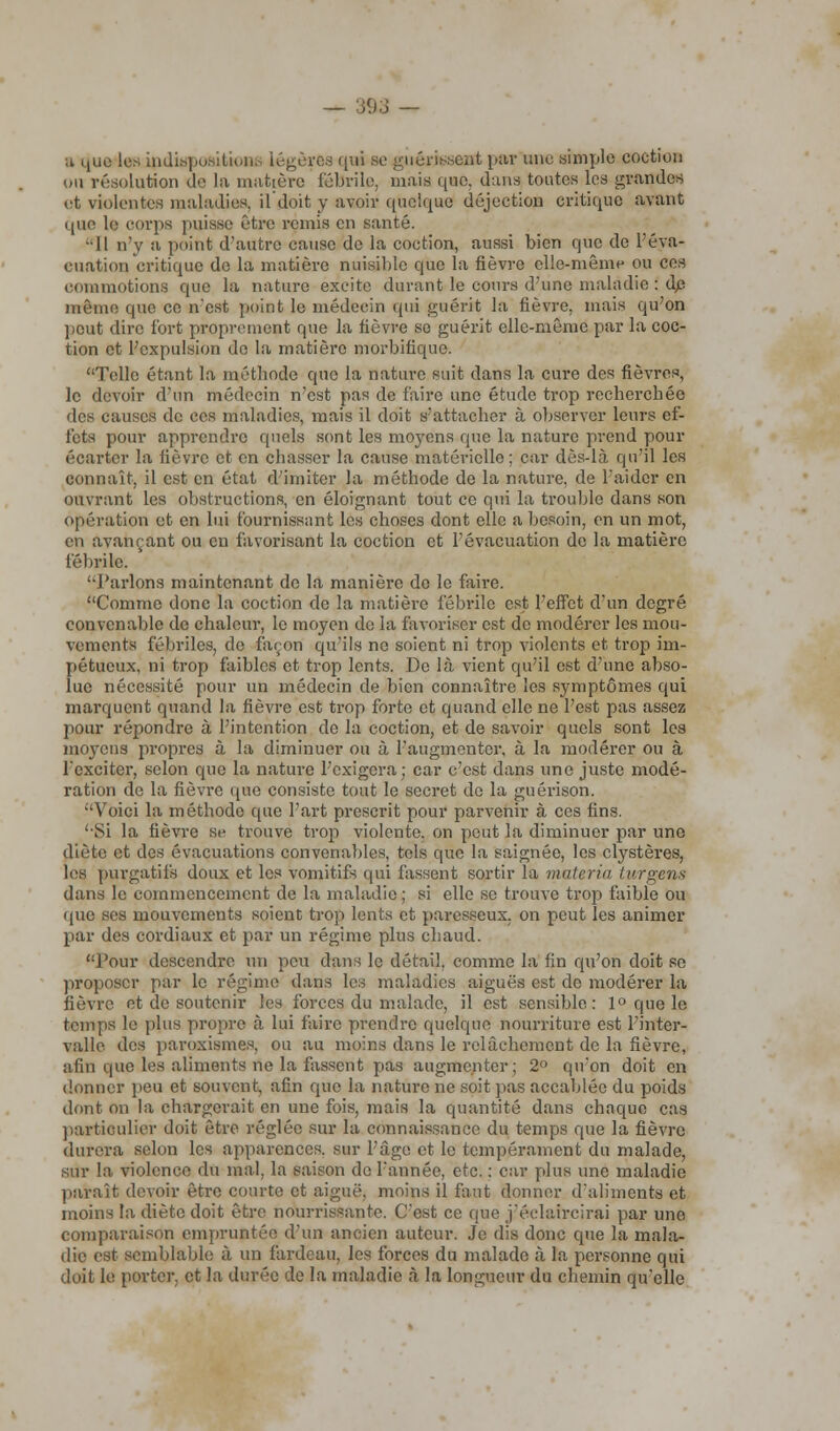 ;i que les indispositions légères qui se guérissent par une simple coction on résolution de la matière fébrile, mais que, dans toutes les grandes et violentes maladies, il doit y avoir quelque déjection critique avant que le corps puisse être remis en santé. •Il n'y a point d'autre cause de la coction, aussi bien que de l'éva- cuation critique do la matière nuisible que la fièvre elle-même ou ces commotions que la nature excite durant le cours d'une maladie : dp même que ce n'est point le médecin qui guérit la fièvre, mais qu'on peut dire fort proprement que la fièvre se guérit elle-même par la coc- tion et l'expulsion de la matière morbifique. Telle étant la métbode que la nature suit dans la cure des fièvres, le devoir d'un médecin n'est pas de faire une étude trop recherchée des causes de ces maladies, mais il doit s'attacher à observer leurs ef- fets pour apprendre quels sont les moyens que la nature prend pour écarter la fièvre et en chasser la cause matérielle; car dès-là qu'il les connaît, il est en état d'imiter la méthode de la nature, de l'aider en ouvrant les obstructions, en éloignant tout ce qui la trouble dans son opération et en lui fournissant les choses dont elle a besoin, en un mot, en avançant ou en favorisant la coction et l'évacuation de la matière fébrile. l'aidons maintenant de la manière do le faire. Comme donc la coction de la matière fébrile est l'effet d'un degré convenable de chaleur, le moyen de la favoriser est do modérer les mou- vements fébriles, de façon qu'ils ne soient ni trop violents et trop im- pétueux, ni trop faibles et trop lents. De là vient qu'il est d'une abso- lue nécessité pour un médecin de bien connaître les symptômes qui marquent quand la fièvre est trop forte et quand elle ne l'est pas assez pour répondre à l'intention do la coction, et de savoir quels sont les moyens propres à la diminuer ou à l'augmenter, à la modérer ou à l'exciter, selon que la nature l'exigera; car c'est dans une juste modé- ration de la fièvre que consiste tout le secret de la guérison. Voici la méthode que l'art prescrit pour parvenir à ces fins. 'Si la fièvre se trouve trop violente, on peut la diminuer par une diète et des évacuations convenables, tels que la saignée, les clystères, les purgatifs doux et les vomitifs qui fassent sortir la materia turgens dans le commencement de la maladie ; si elle se trouve trop faible ou (pie ses mouvements soient trop lents et paresseux, on peut les animer par des cordiaux et par un régime plus chaud. Pour descendre un peu dans le détail, comme la fin qu'on doit se proposer par le régime dans les maladies aiguës est de modérer la fièvre et de soutenir les forces du malade, il est sensible: 1° que le temps le plus propre à lui faire prendre quelque nourriture est l'inter- valle des paroxismes, ou au moins dans le relâchement de la fièvre, afin que les aliments ne la fassent pas augmenter; 2° qu'on doit en donner peu et souvent, afin que la nature ne soit pas accablée du poids dont on la chargerait en une fois, mais la quantité dans chaque cas particulier doit être réglée sur la connaissance du temps que la fièvre durera selon les apparences, sur l'âge et le tempérament du malade, sur la violence du mal. la saison do l'année, etc. : car plus une maladie paraît devoir être courte et aiguë, moins il faut donner d'aliments et inoins la diète doit être nourrissante. C'est ce que j'éelaircirai par uno comparaison empruntée d'un ancien auteur. Je dis donc que la mala- die est semblable à un fardeau, les forces du malade à la personne qui doit le porter, et la durée de la maladie à la longueur du cbemin qu'elle