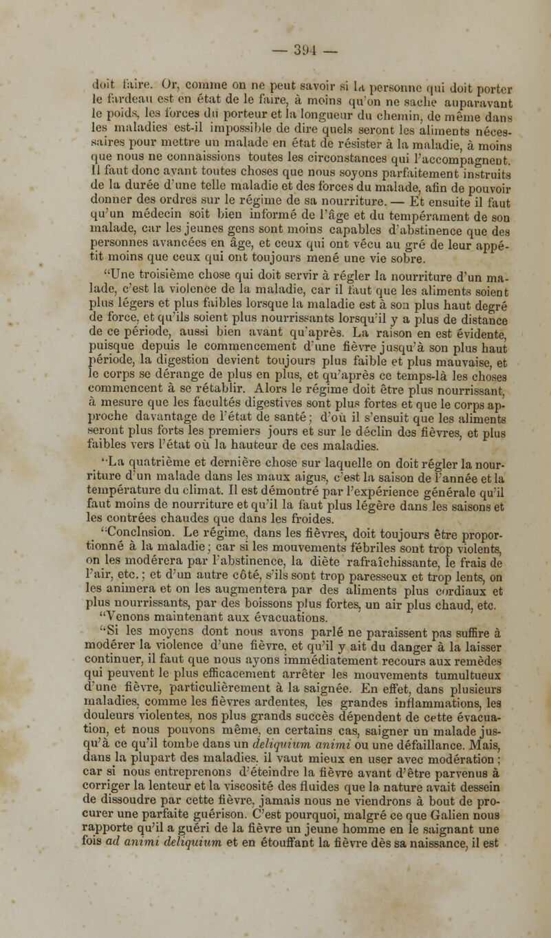 doit faire. Or, comme on ne peut savoir si U personne qui doit porter le fardeau est en état de le faire, à moins qu'on ne sache auparavant le poids, les forces du porteur et la longueur du chemin, de même dans les maladies est-il impossible de dire quels seront les aliments néces- saires pour mettre un malade en état de résister à la maladie, à moins que nous ne connaissions toutes les circonstances qui l'accompagnent. 11 faut donc avant toutes choses que nous soyons parfaitement instruits de la durée d'une telle maladie et des forces du malade, afin de pouvoir donner des ordres sur le régime de sa nourriture. — Et ensuite il faut qu'un médecin soit bien informé de l'âge et du tempérament de son malade, car les jeunes gens sont moins capables d'abstinence que des personnes avancées en âge, et ceux qui ont vécu au gré de leur appé- tit moins que ceux qui ont toujours mené une vie sobre. Une troisième chose qui doit servir à régler la nourriture d'un ma- lade, c'est la violence de la maladie, car il faut que les aliments soient plus légers et plus faibles lorsque la maladie est à sou plus haut degré de force, et qu'ils soient plus nourrissants lorsqu'il y a plus de distance de ce période, aussi bien avant qu'après. La raison en est évidente, puisque depuis le commencement d'une fièvre jusqu'à son plus haut période, la digestion devient toujours plus faible et plus mauvaise, et le corps se dérange de plus en plus, et qu'après ce temps-là les choses commencent à se rétablir. Alors le régime doit être plus nourrissant à mesure que les facultés digestives sont plus fortes et que le corps ap- proche davantage de l'état de santé; d'où il s'ensuit que les aliments seront plus forts les premiers jours et sur le déclin des fièvres, et plus faibles vers l'état où la hauteur de ces maladies. '•La quatrième et dernière chose sur laquelle on doit régler la nour- riture d'un malade dans les maux aigus, c'est la saison de l'année et la température du climat. Il est démontré par l'expérience générale qu'il faut moins de nourriture et qu'il la faut plus légère dans les saisons et les contrées chaudes que dans les froides. Conclnsion. Le régime, dans les fièvres, doit toujours être propor- tionné à la maladie ; car si les mouvements fébriles sont trop violents, on les modérera par l'abstinence, la diète rafraîchissante, le frais de l'air, etc. ; et d'un autre côté, s'ils sont trop paresseux et trop lents, on les animera et on les augmentera par des aliments plus cordiaux et plus nourrissants, par des boissons plus fortes, un air plus chaud, etc. Venons maintenant aux évacuations. Si les moyens dont nous avons parlé ne paraissent pas suffire à modérer la violence d'une fièvre, et qu'il y ait du danger à la laisser continuer, il faut que nous ayons immédiatement recours aux remèdes qui peuvent le plus efficacement arrêter les mouvements tumultueux d'une fièvre, particulièrement à la saignée. En effet, dans plusieurs maladies, comme les fièvres ardentes, les grandes inflammations, les douleurs violentes, nos plus grands succès dépendent de cette évacua- tion, et nous pouvons même, en certains cas, saigner un malade jus- qu'à ce qu'il tombe dans un deliquium animi ou une défaillance. Mais, dans la plupart des maladies, il vaut mieux en user avec modération ; car si nous entreprenons d'éteindre la fièvre avant d'être parvenus à corriger la lenteur et la viscosité des fluides que la nature avait dessein de dissoudre par cette fièvre, jamais nous ne viendrons à bout de pro- curer une parfaite guérison. C'est pourquoi, malgré ce que Galien nous rapporte qu'il a guéri de la fièvre un jeune homme en le saignant une fois ad animi deliquium. et en étouffant la fièvre dès sa naissance, il est